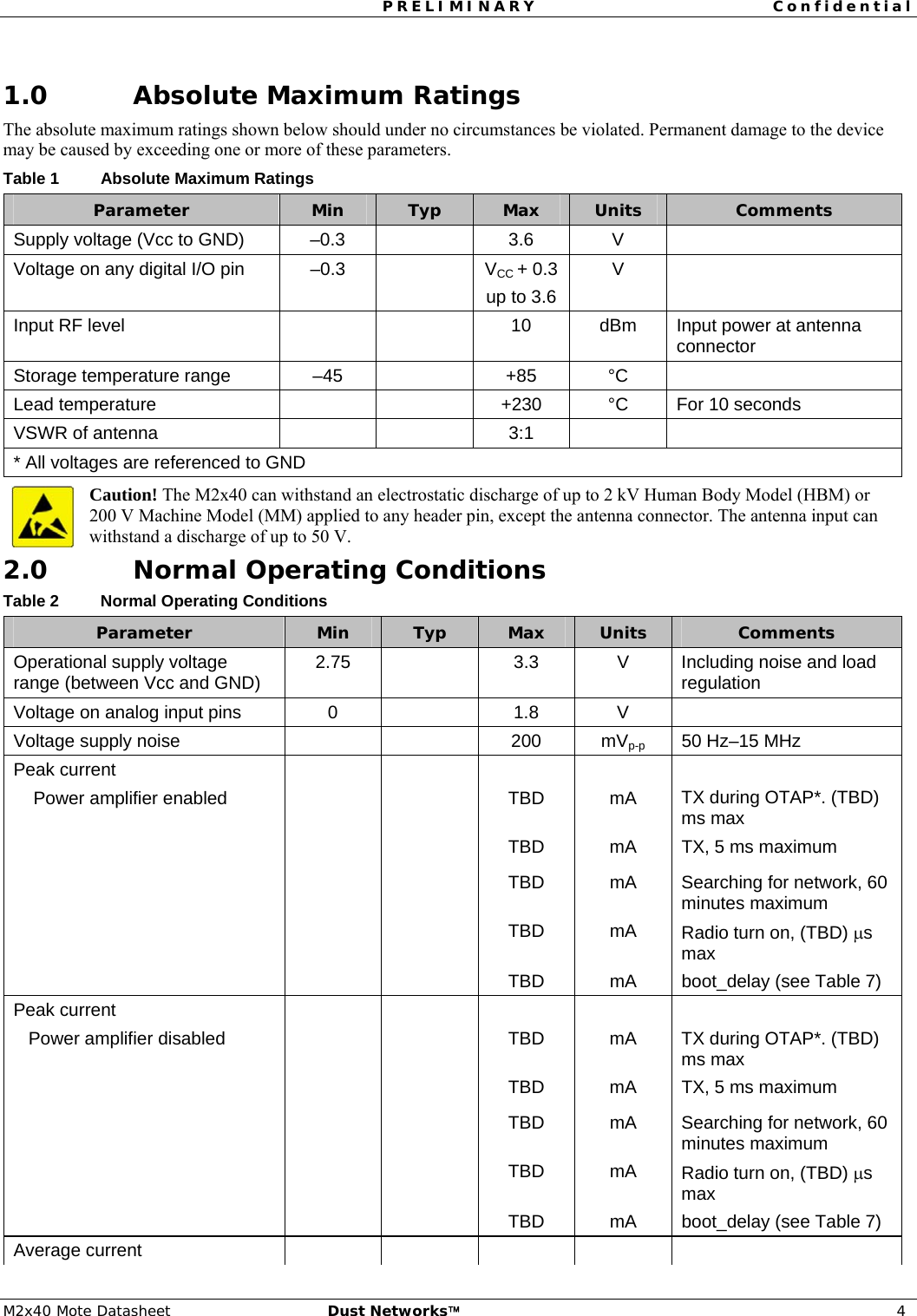 PRELIMINARY Confidential  M2x40 Mote Datasheet  Dust Networks™ 4  1.0 Absolute Maximum Ratings The absolute maximum ratings shown below should under no circumstances be violated. Permanent damage to the device may be caused by exceeding one or more of these parameters. Table 1  Absolute Maximum Ratings Parameter  Min  Typ  Max  Units  Comments Supply voltage (Vcc to GND)  –0.3    3.6  V   Voltage on any digital I/O pin  –0.3    VCC + 0.3 up to 3.6 V  Input RF level      10  dBm  Input power at antenna connector Storage temperature range  –45    +85  °C   Lead temperature      +230  °C  For 10 seconds VSWR of antenna      3:1     * All voltages are referenced to GND Caution! The M2x40 can withstand an electrostatic discharge of up to 2 kV Human Body Model (HBM) or  200 V Machine Model (MM) applied to any header pin, except the antenna connector. The antenna input can withstand a discharge of up to 50 V. 2.0 Normal Operating Conditions Table 2  Normal Operating Conditions Parameter  Min  Typ  Max  Units  Comments Operational supply voltage range (between Vcc and GND)  2.75   3.3 V Including noise and load regulation Voltage on analog input pins  0    1.8  V   Voltage supply noise      200  mVp-p  50 Hz–15 MHz Peak current     Power amplifier enabled    TBD  mA  TX during OTAP*. (TBD) ms max       TBD  mA  TX, 5 ms maximum    TBD mA Searching for network, 60 minutes maximum     TBD mA Radio turn on, (TBD) μs max       TBD  mA  boot_delay (see Table 7) Peak current    Power amplifier disabled    TBD  mA  TX during OTAP*. (TBD) ms max       TBD  mA  TX, 5 ms maximum    TBD mA Searching for network, 60 minutes maximum     TBD mA Radio turn on, (TBD) μs max       TBD  mA  boot_delay (see Table 7) Average current           