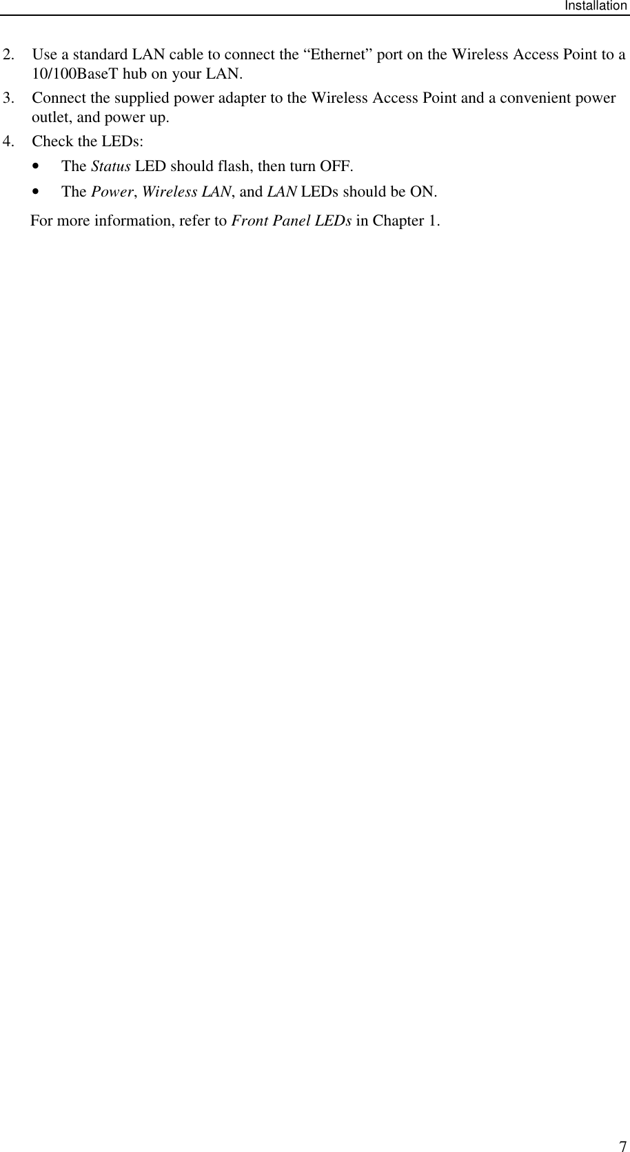 Installation 7 2. Use a standard LAN cable to connect the &ldquo;Ethernet&rdquo; port on the Wireless Access Point to a 10/100BaseT hub on your LAN. 3. Connect the supplied power adapter to the Wireless Access Point and a convenient power outlet, and power up.  4. Check the LEDs: &bull; The Status LED should flash, then turn OFF. &bull; The Power, Wireless LAN, and LAN LEDs should be ON. For more information, refer to Front Panel LEDs in Chapter 1.   