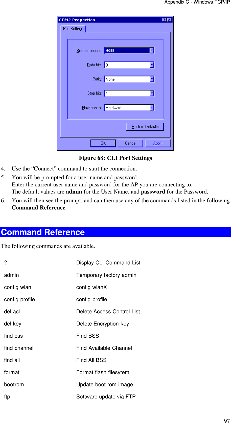 Appendix C - Windows TCP/IP 97  Figure 68: CLI Port Settings 4. Use the &ldquo;Connect&rdquo; command to start the connection. 5. You will be prompted for a user name and password. Enter the current user name and password for the AP you are connecting to.  The default values are admin for the User Name, and password for the Password. 6. You will then see the prompt, and can then use any of the commands listed in the following Command Reference.  Command Reference The following commands are available. ?    Display CLI Command List admin    Temporary factory admin config wlan   config wlanX config profile   config profile del acl    Delete Access Control List del key    Delete Encryption key find bss    Find BSS find channel  Find Available Channel find all    Find All BSS format    Format flash filesytem bootrom    Update boot rom image ftp    Software update via FTP 