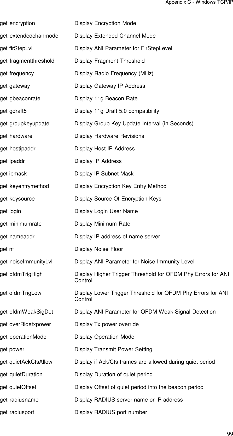 Appendix C - Windows TCP/IP 99 get encryption   Display Encryption Mode get extendedchanmode  Display Extended Channel Mode get firStepLvl   Display ANI Parameter for FirStepLevel get fragmentthreshold    Display Fragment Threshold get frequency  Display Radio Frequency (MHz) get gateway   Display Gateway IP Address get gbeaconrate  Display 11g Beacon Rate get gdraft5   Display 11g Draft 5.0 compatibility get groupkeyupdate  Display Group Key Update Interval (in Seconds) get hardware  Display Hardware Revisions get hostipaddr   Display Host IP Address get ipaddr    Display IP Address get ipmask    Display IP Subnet Mask get keyentrymethod  Display Encryption Key Entry Method get keysource  Display Source Of Encryption Keys get login    Display Login User Name get minimumrate  Display Minimum Rate get nameaddr  Display IP address of name server get nf    Display Noise Floor get noiseImmunityLvl  Display ANI Parameter for Noise Immunity Level get ofdmTrigHigh    Display Higher Trigger Threshold for OFDM Phy Errors for ANI Control get ofdmTrigLow  Display Lower Trigger Threshold for OFDM Phy Errors for ANI Control get ofdmWeakSigDet  Display ANI Parameter for OFDM Weak Signal Detection get overRidetxpower   Display Tx power override get operationMode   Display Operation Mode get power    Display Transmit Power Setting get quietAckCtsAllow  Display if Ack/Cts frames are allowed during quiet period get quietDuration   Display Duration of quiet period get quietOffset  Display Offset of quiet period into the beacon period get radiusname   Display RADIUS server name or IP address get radiusport   Display RADIUS port number 