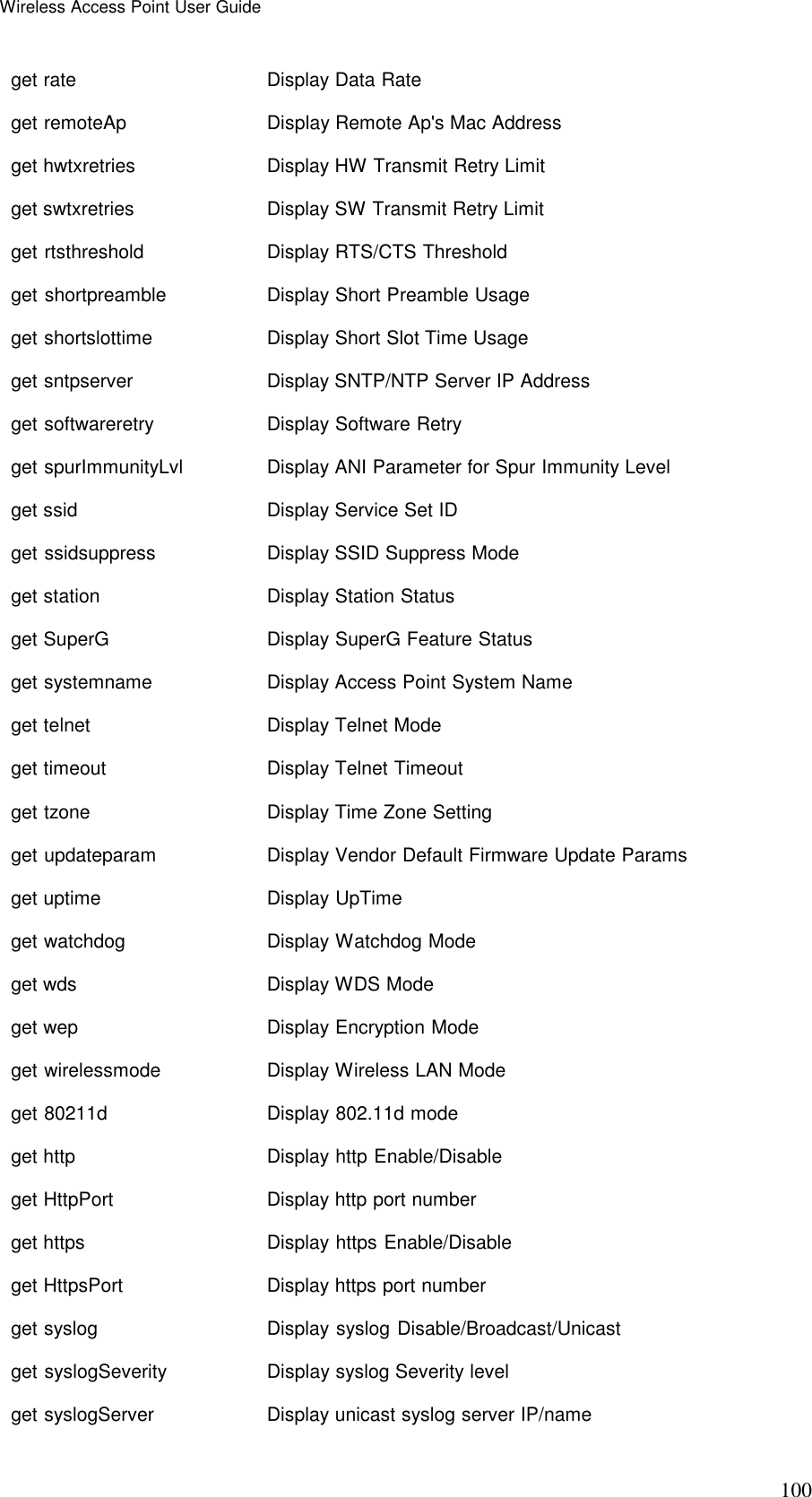 Wireless Access Point User Guide 100 get rate    Display Data Rate get remoteAp  Display Remote Ap's Mac Address get hwtxretries  Display HW Transmit Retry Limit get swtxretries  Display SW Transmit Retry Limit get rtsthreshold    Display RTS/CTS Threshold get shortpreamble   Display Short Preamble Usage get shortslottime   Display Short Slot Time Usage get sntpserver   Display SNTP/NTP Server IP Address get softwareretry   Display Software Retry get spurImmunityLvl   Display ANI Parameter for Spur Immunity Level get ssid    Display Service Set ID get ssidsuppress    Display SSID Suppress Mode get station   Display Station Status get SuperG    Display SuperG Feature Status get systemname   Display Access Point System Name get telnet    Display Telnet Mode get timeout   Display Telnet Timeout get tzone    Display Time Zone Setting get updateparam  Display Vendor Default Firmware Update Params get uptime    Display UpTime get watchdog  Display Watchdog Mode get wds    Display WDS Mode get wep    Display Encryption Mode get wirelessmode    Display Wireless LAN Mode get 80211d    Display 802.11d mode get http    Display http Enable/Disable get HttpPort  Display http port number get https    Display https Enable/Disable get HttpsPort  Display https port number get syslog    Display syslog Disable/Broadcast/Unicast get syslogSeverity  Display syslog Severity level get syslogServer    Display unicast syslog server IP/name 
