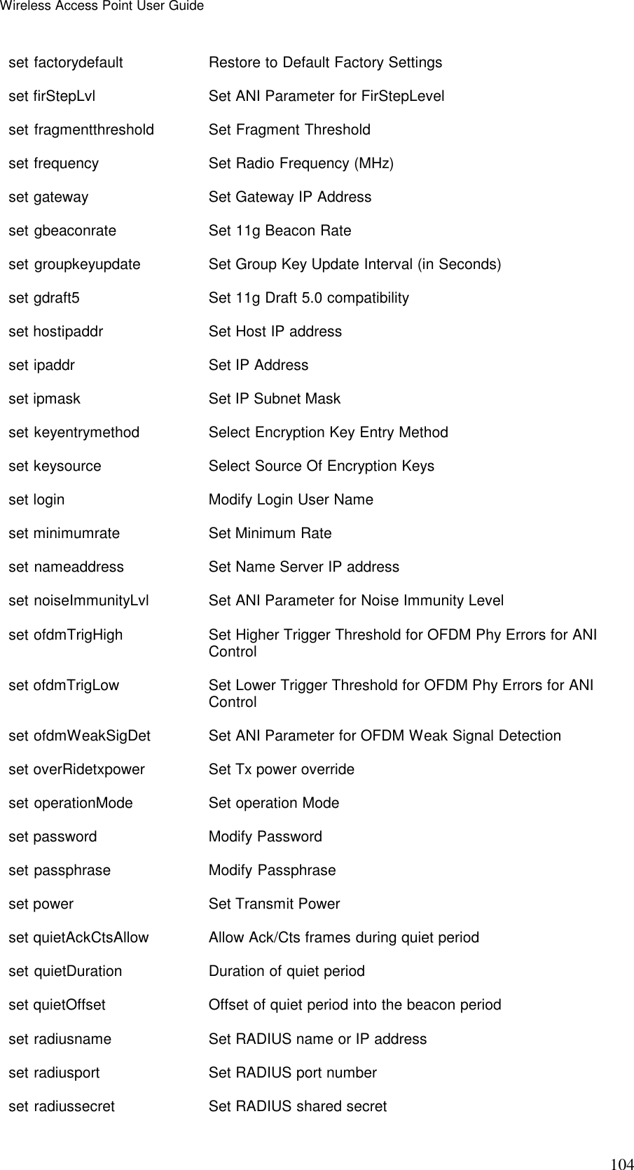 Wireless Access Point User Guide 104 set factorydefault  Restore to Default Factory Settings set firStepLvl   Set ANI Parameter for FirStepLevel set fragmentthreshold    Set Fragment Threshold set frequency  Set Radio Frequency (MHz) set gateway   Set Gateway IP Address set gbeaconrate  Set 11g Beacon Rate set groupkeyupdate  Set Group Key Update Interval (in Seconds) set gdraft5   Set 11g Draft 5.0 compatibility set hostipaddr   Set Host IP address set ipaddr    Set IP Address set ipmask    Set IP Subnet Mask set keyentrymethod  Select Encryption Key Entry Method set keysource  Select Source Of Encryption Keys set login    Modify Login User Name set minimumrate  Set Minimum Rate set nameaddress  Set Name Server IP address set noiseImmunityLvl  Set ANI Parameter for Noise Immunity Level set ofdmTrigHigh    Set Higher Trigger Threshold for OFDM Phy Errors for ANI Control set ofdmTrigLow  Set Lower Trigger Threshold for OFDM Phy Errors for ANI Control set ofdmWeakSigDet  Set ANI Parameter for OFDM Weak Signal Detection set overRidetxpower   Set Tx power override set operationMode   Set operation Mode set password  Modify Password set passphrase   Modify Passphrase set power     Set Transmit Power set quietAckCtsAllow  Allow Ack/Cts frames during quiet period set quietDuration   Duration of quiet period set quietOffset  Offset of quiet period into the beacon period set radiusname   Set RADIUS name or IP address set radiusport   Set RADIUS port number set radiussecret    Set RADIUS shared secret 