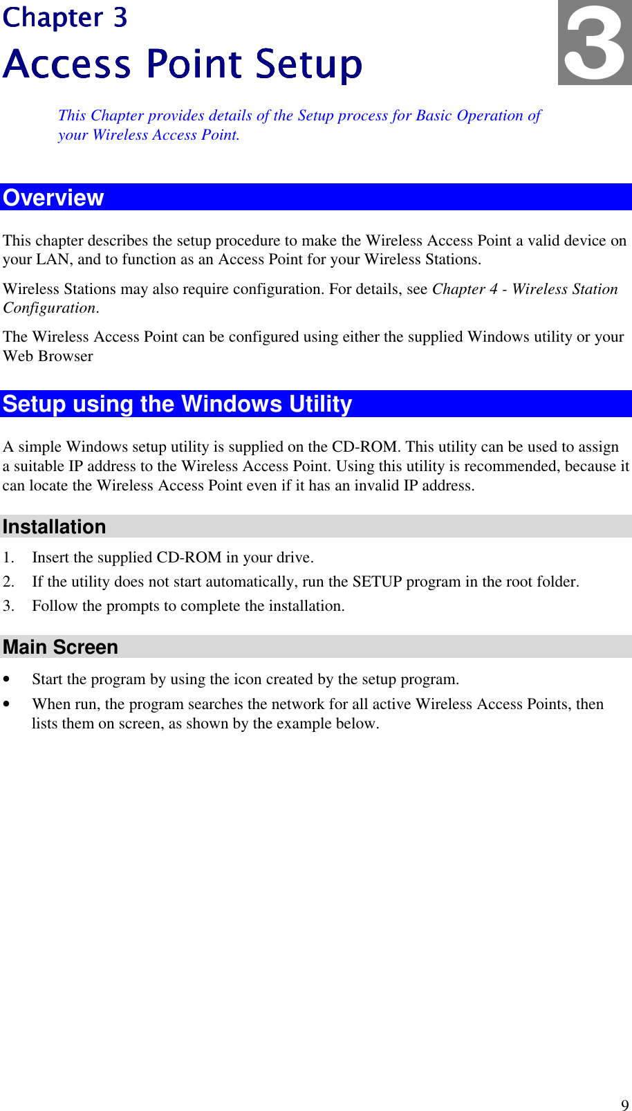  9 Chapter 3Chapter 3Chapter 3Chapter 3    Access Point SetupAccess Point SetupAccess Point SetupAccess Point Setup    This Chapter provides details of the Setup process for Basic Operation of your Wireless Access Point. Overview This chapter describes the setup procedure to make the Wireless Access Point a valid device on your LAN, and to function as an Access Point for your Wireless Stations. Wireless Stations may also require configuration. For details, see Chapter 4 - Wireless Station Configuration.  The Wireless Access Point can be configured using either the supplied Windows utility or your Web Browser Setup using the Windows Utility A simple Windows setup utility is supplied on the CD-ROM. This utility can be used to assign a suitable IP address to the Wireless Access Point. Using this utility is recommended, because it can locate the Wireless Access Point even if it has an invalid IP address. Installation 1. Insert the supplied CD-ROM in your drive. 2. If the utility does not start automatically, run the SETUP program in the root folder. 3. Follow the prompts to complete the installation. Main Screen &bull; Start the program by using the icon created by the setup program. &bull; When run, the program searches the network for all active Wireless Access Points, then lists them on screen, as shown by the example below. 3 