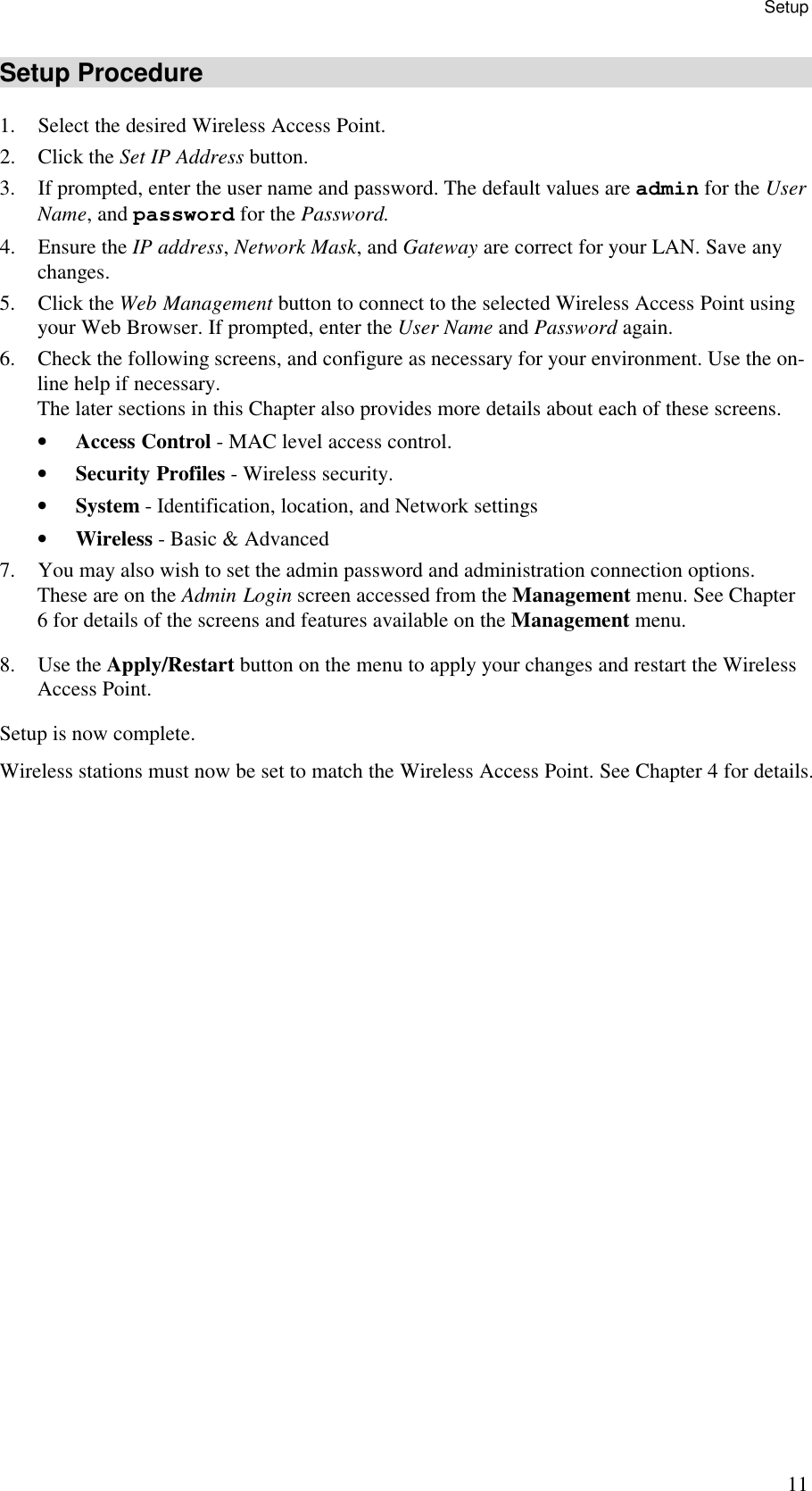 Setup 11 Setup Procedure 1. Select the desired Wireless Access Point. 2. Click the Set IP Address button.  3. If prompted, enter the user name and password. The default values are admin for the User Name, and password for the Password. 4. Ensure the IP address, Network Mask, and Gateway are correct for your LAN. Save any changes. 5. Click the Web Management button to connect to the selected Wireless Access Point using your Web Browser. If prompted, enter the User Name and Password again. 6. Check the following screens, and configure as necessary for your environment. Use the on-line help if necessary.  The later sections in this Chapter also provides more details about each of these screens. &bull; Access Control - MAC level access control. &bull; Security Profiles - Wireless security. &bull; System - Identification, location, and Network settings &bull; Wireless - Basic &amp; Advanced 7. You may also wish to set the admin password and administration connection options. These are on the Admin Login screen accessed from the Management menu. See Chapter 6 for details of the screens and features available on the Management menu. 8. Use the Apply/Restart button on the menu to apply your changes and restart the Wireless Access Point. Setup is now complete. Wireless stations must now be set to match the Wireless Access Point. See Chapter 4 for details.  