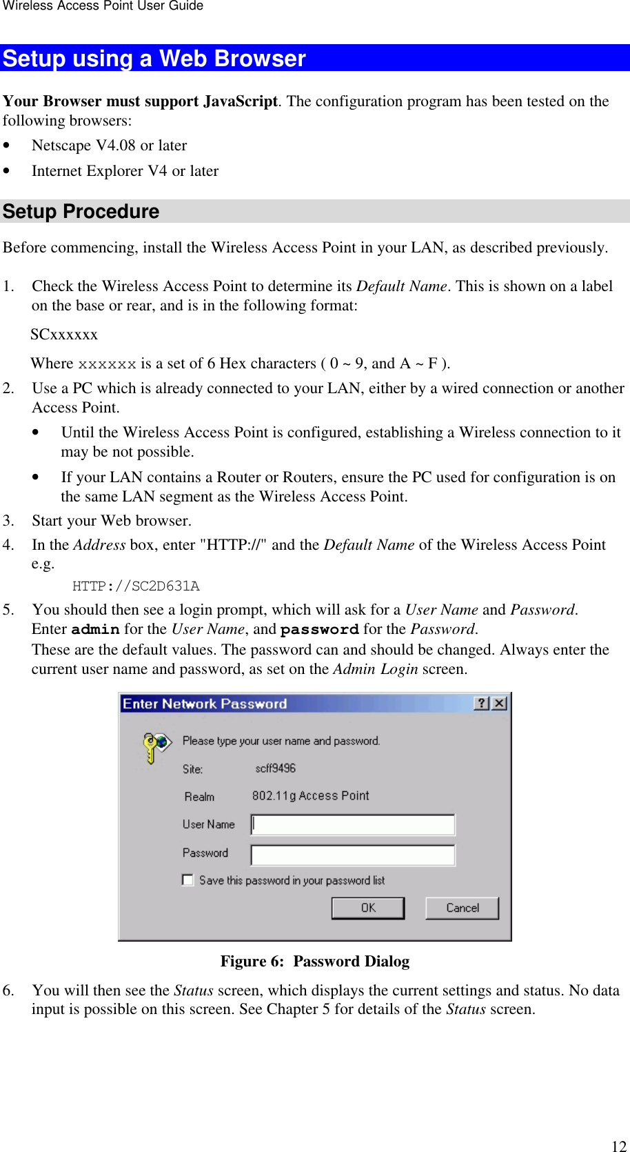 Wireless Access Point User Guide 12 Setup using a Web Browser Your Browser must support JavaScript. The configuration program has been tested on the following browsers: &bull; Netscape V4.08 or later &bull; Internet Explorer V4 or later Setup Procedure Before commencing, install the Wireless Access Point in your LAN, as described previously. 1. Check the Wireless Access Point to determine its Default Name. This is shown on a label on the base or rear, and is in the following format: SCxxxxxx Where xxxxxx is a set of 6 Hex characters ( 0 ~ 9, and A ~ F ). 2. Use a PC which is already connected to your LAN, either by a wired connection or another Access Point.  &bull; Until the Wireless Access Point is configured, establishing a Wireless connection to it may be not possible. &bull; If your LAN contains a Router or Routers, ensure the PC used for configuration is on the same LAN segment as the Wireless Access Point. 3. Start your Web browser. 4. In the Address box, enter "HTTP://" and the Default Name of the Wireless Access Point  e.g. HTTP://SC2D631A 5. You should then see a login prompt, which will ask for a User Name and Password.  Enter admin for the User Name, and password for the Password. These are the default values. The password can and should be changed. Always enter the current user name and password, as set on the Admin Login screen.  Figure 6:  Password Dialog 6. You will then see the Status screen, which displays the current settings and status. No data input is possible on this screen. See Chapter 5 for details of the Status screen. 