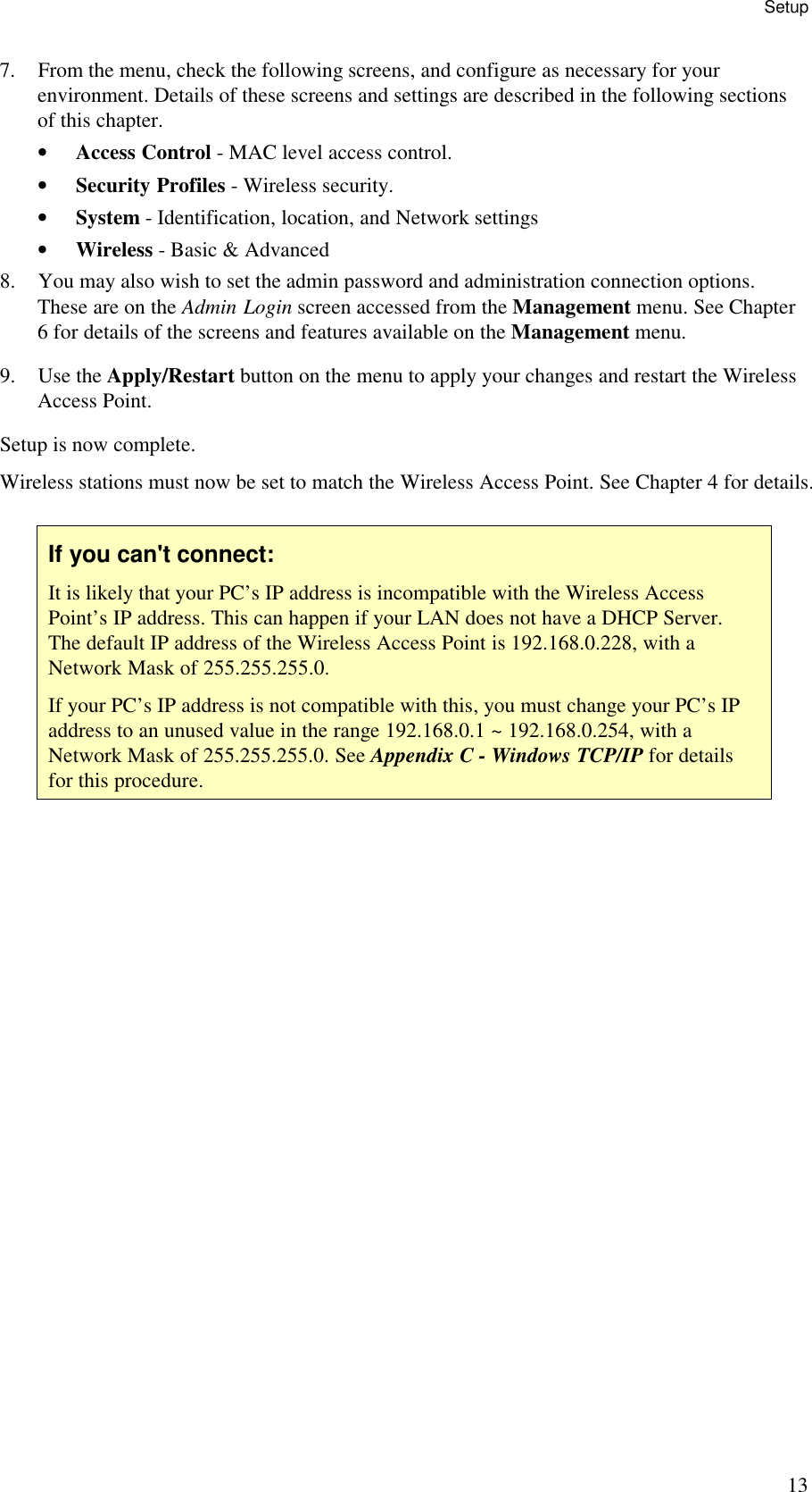Setup 13 7. From the menu, check the following screens, and configure as necessary for your environment. Details of these screens and settings are described in the following sections of this chapter. &bull; Access Control - MAC level access control. &bull; Security Profiles - Wireless security. &bull; System - Identification, location, and Network settings &bull; Wireless - Basic &amp; Advanced 8. You may also wish to set the admin password and administration connection options. These are on the Admin Login screen accessed from the Management menu. See Chapter 6 for details of the screens and features available on the Management menu. 9. Use the Apply/Restart button on the menu to apply your changes and restart the Wireless Access Point. Setup is now complete. Wireless stations must now be set to match the Wireless Access Point. See Chapter 4 for details.  If you can't connect: It is likely that your PC&rsquo;s IP address is incompatible with the Wireless Access Point&rsquo;s IP address. This can happen if your LAN does not have a DHCP Server. The default IP address of the Wireless Access Point is 192.168.0.228, with a Network Mask of 255.255.255.0. If your PC&rsquo;s IP address is not compatible with this, you must change your PC&rsquo;s IP address to an unused value in the range 192.168.0.1 ~ 192.168.0.254, with a Network Mask of 255.255.255.0. See Appendix C - Windows TCP/IP for details for this procedure.  