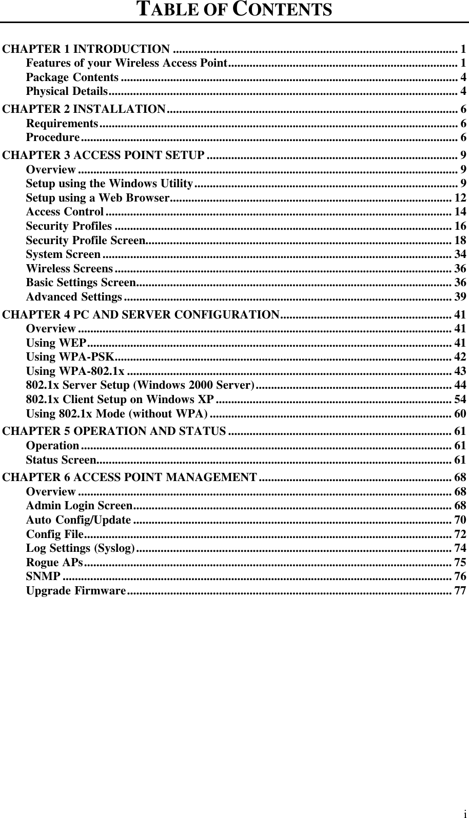  i TABLE OF CONTENTS    CHAPTER 1 INTRODUCTION ............................................................................................. 1 Features of your Wireless Access Point........................................................................... 1 Package Contents .............................................................................................................. 4 Physical Details.................................................................................................................. 4 CHAPTER 2 INSTALLATION............................................................................................... 6 Requirements..................................................................................................................... 6 Procedure........................................................................................................................... 6 CHAPTER 3 ACCESS POINT SETUP .................................................................................. 9 Overview ............................................................................................................................ 9 Setup using the Windows Utility...................................................................................... 9 Setup using a Web Browser............................................................................................ 12 Access Control................................................................................................................. 14 Security Profiles .............................................................................................................. 16 Security Profile Screen.................................................................................................... 18 System Screen.................................................................................................................. 34 Wireless Screens.............................................................................................................. 36 Basic Settings Screen....................................................................................................... 36 Advanced Settings........................................................................................................... 39 CHAPTER 4 PC AND SERVER CONFIGURATION........................................................ 41 Overview .......................................................................................................................... 41 Using WEP....................................................................................................................... 41 Using WPA-PSK.............................................................................................................. 42 Using WPA-802.1x .......................................................................................................... 43 802.1x Server Setup (Windows 2000 Server)................................................................ 44 802.1x Client Setup on Windows XP............................................................................. 54 Using 802.1x Mode (without WPA)............................................................................... 60 CHAPTER 5 OPERATION AND STATUS......................................................................... 61 Operation......................................................................................................................... 61 Status Screen.................................................................................................................... 61 CHAPTER 6 ACCESS POINT MANAGEMENT............................................................... 68 Overview .......................................................................................................................... 68 Admin Login Screen........................................................................................................ 68 Auto Config/Update ........................................................................................................ 70 Config File........................................................................................................................ 72 Log Settings (Syslog)....................................................................................................... 74 Rogue APs........................................................................................................................ 75 SNMP ............................................................................................................................... 76 Upgrade Firmware.......................................................................................................... 77 