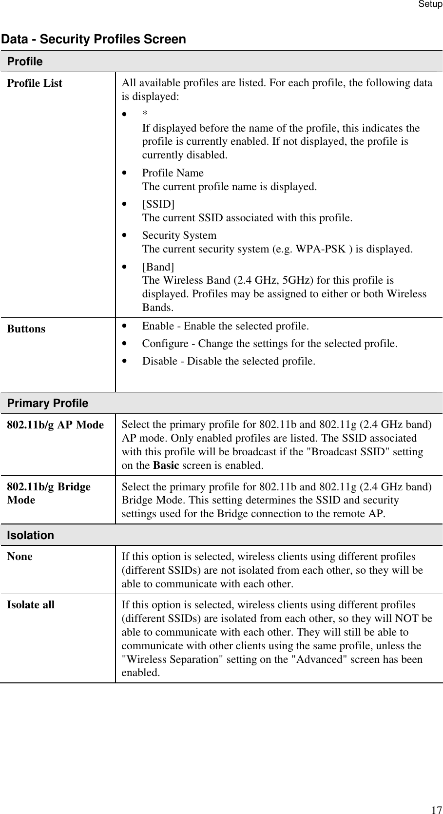 Setup 17 Data - Security Profiles Screen Profile Profile List  All available profiles are listed. For each profile, the following data is displayed:  &bull; *  If displayed before the name of the profile, this indicates the profile is currently enabled. If not displayed, the profile is currently disabled.  &bull; Profile Name  The current profile name is displayed.  &bull; [SSID]  The current SSID associated with this profile.  &bull; Security System  The current security system (e.g. WPA-PSK ) is displayed.  &bull; [Band]  The Wireless Band (2.4 GHz, 5GHz) for this profile is displayed. Profiles may be assigned to either or both Wireless Bands. Buttons  &bull; Enable - Enable the selected profile.  &bull; Configure - Change the settings for the selected profile.  &bull; Disable - Disable the selected profile.   Primary Profile 802.11b/g AP Mode  Select the primary profile for 802.11b and 802.11g (2.4 GHz band) AP mode. Only enabled profiles are listed. The SSID associated with this profile will be broadcast if the "Broadcast SSID" setting on the Basic screen is enabled. 802.11b/g Bridge Mode  Select the primary profile for 802.11b and 802.11g (2.4 GHz band) Bridge Mode. This setting determines the SSID and security settings used for the Bridge connection to the remote AP. Isolation None  If this option is selected, wireless clients using different profiles (different SSIDs) are not isolated from each other, so they will be able to communicate with each other. Isolate all  If this option is selected, wireless clients using different profiles (different SSIDs) are isolated from each other, so they will NOT be able to communicate with each other. They will still be able to communicate with other clients using the same profile, unless the "Wireless Separation" setting on the "Advanced" screen has been enabled. 