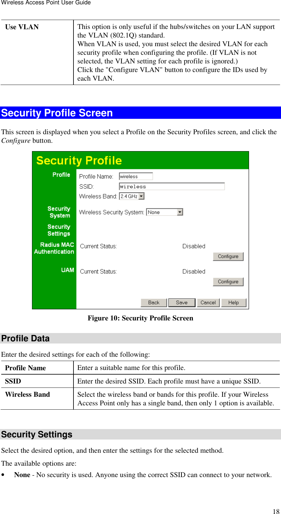 Wireless Access Point User Guide 18 Use VLAN  This option is only useful if the hubs/switches on your LAN support the VLAN (802.1Q) standard.  When VLAN is used, you must select the desired VLAN for each security profile when configuring the profile. (If VLAN is not selected, the VLAN setting for each profile is ignored.)  Click the "Configure VLAN" button to configure the IDs used by each VLAN.  Security Profile Screen This screen is displayed when you select a Profile on the Security Profiles screen, and click the Configure button.  Figure 10: Security Profile Screen Profile Data Enter the desired settings for each of the following: Profile Name  Enter a suitable name for this profile. SSID  Enter the desired SSID. Each profile must have a unique SSID. Wireless Band  Select the wireless band or bands for this profile. If your Wireless Access Point only has a single band, then only 1 option is available.  Security Settings Select the desired option, and then enter the settings for the selected method. The available options are: &bull; None - No security is used. Anyone using the correct SSID can connect to your network.  
