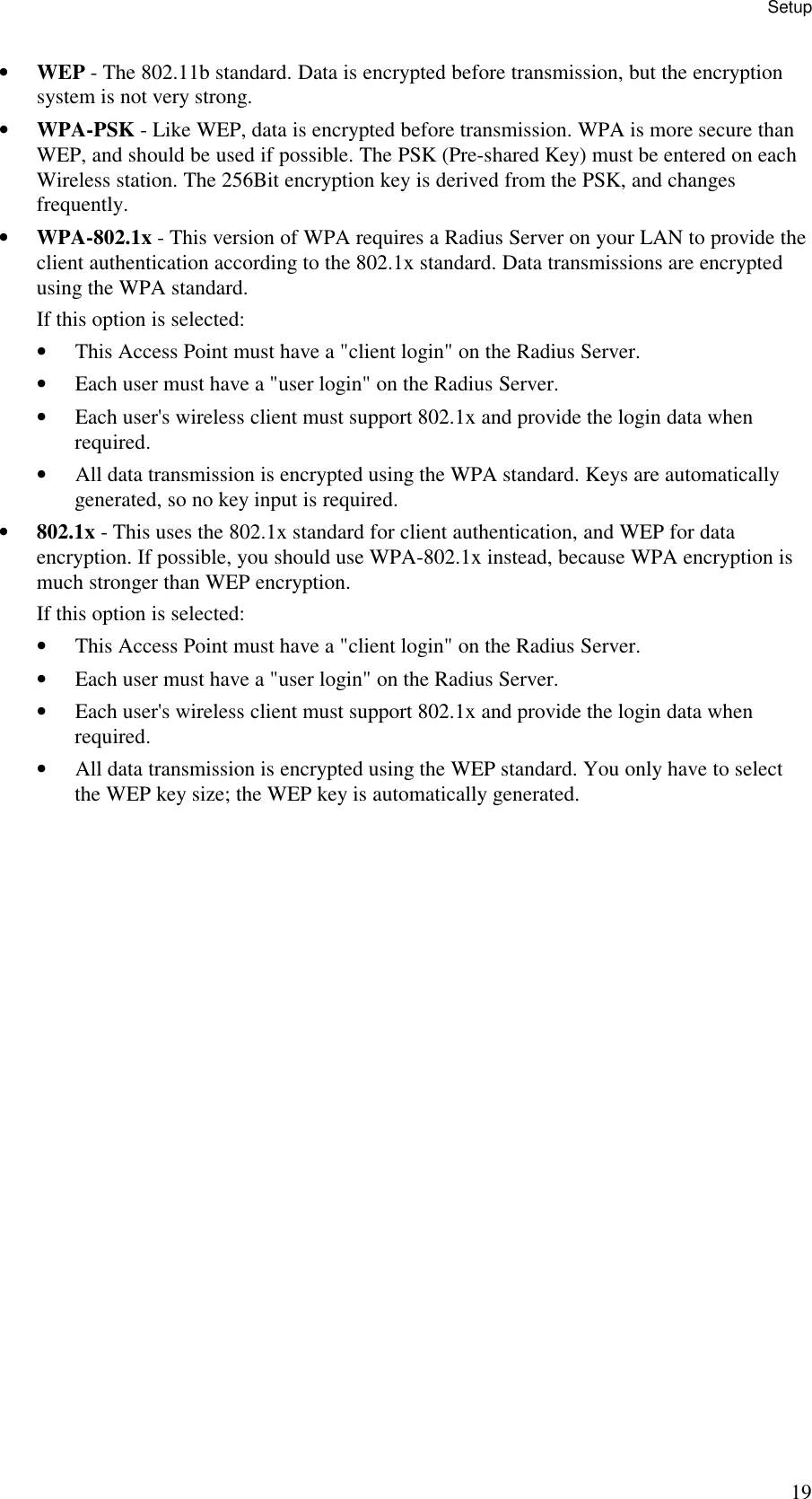 Setup 19 &bull; WEP - The 802.11b standard. Data is encrypted before transmission, but the encryption system is not very strong.  &bull; WPA-PSK - Like WEP, data is encrypted before transmission. WPA is more secure than WEP, and should be used if possible. The PSK (Pre-shared Key) must be entered on each Wireless station. The 256Bit encryption key is derived from the PSK, and changes frequently.  &bull; WPA-802.1x - This version of WPA requires a Radius Server on your LAN to provide the client authentication according to the 802.1x standard. Data transmissions are encrypted using the WPA standard.  If this option is selected:  &bull; This Access Point must have a "client login" on the Radius Server.  &bull; Each user must have a "user login" on the Radius Server.  &bull; Each user's wireless client must support 802.1x and provide the login data when required.  &bull; All data transmission is encrypted using the WPA standard. Keys are automatically generated, so no key input is required.  &bull; 802.1x - This uses the 802.1x standard for client authentication, and WEP for data encryption. If possible, you should use WPA-802.1x instead, because WPA encryption is much stronger than WEP encryption.  If this option is selected:  &bull; This Access Point must have a "client login" on the Radius Server.  &bull; Each user must have a "user login" on the Radius Server.  &bull; Each user's wireless client must support 802.1x and provide the login data when required.  &bull; All data transmission is encrypted using the WEP standard. You only have to select the WEP key size; the WEP key is automatically generated. 