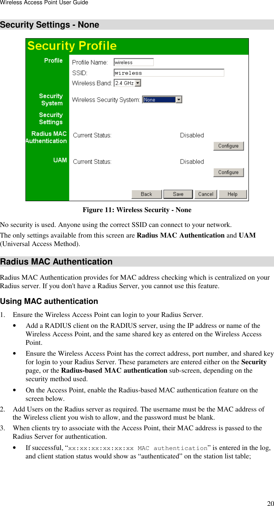 Wireless Access Point User Guide 20 Security Settings - None  Figure 11: Wireless Security - None No security is used. Anyone using the correct SSID can connect to your network. The only settings available from this screen are Radius MAC Authentication and UAM (Universal Access Method). Radius MAC Authentication Radius MAC Authentication provides for MAC address checking which is centralized on your Radius server. If you don't have a Radius Server, you cannot use this feature.  Using MAC authentication 1. Ensure the Wireless Access Point can login to your Radius Server. &bull; Add a RADIUS client on the RADIUS server, using the IP address or name of the Wireless Access Point, and the same shared key as entered on the Wireless Access Point. &bull; Ensure the Wireless Access Point has the correct address, port number, and shared key for login to your Radius Server. These parameters are entered either on the Security page, or the Radius-based MAC authentication sub-screen, depending on the security method used. &bull; On the Access Point, enable the Radius-based MAC authentication feature on the screen below. 2. Add Users on the Radius server as required. The username must be the MAC address of the Wireless client you wish to allow, and the password must be blank. 3. When clients try to associate with the Access Point, their MAC address is passed to the Radius Server for authentication. &bull; If successful, &ldquo;xx:xx:xx:xx:xx:xx MAC authentication&rdquo; is entered in the log, and client station status would show as &ldquo;authenticated&rdquo; on the station list table; 