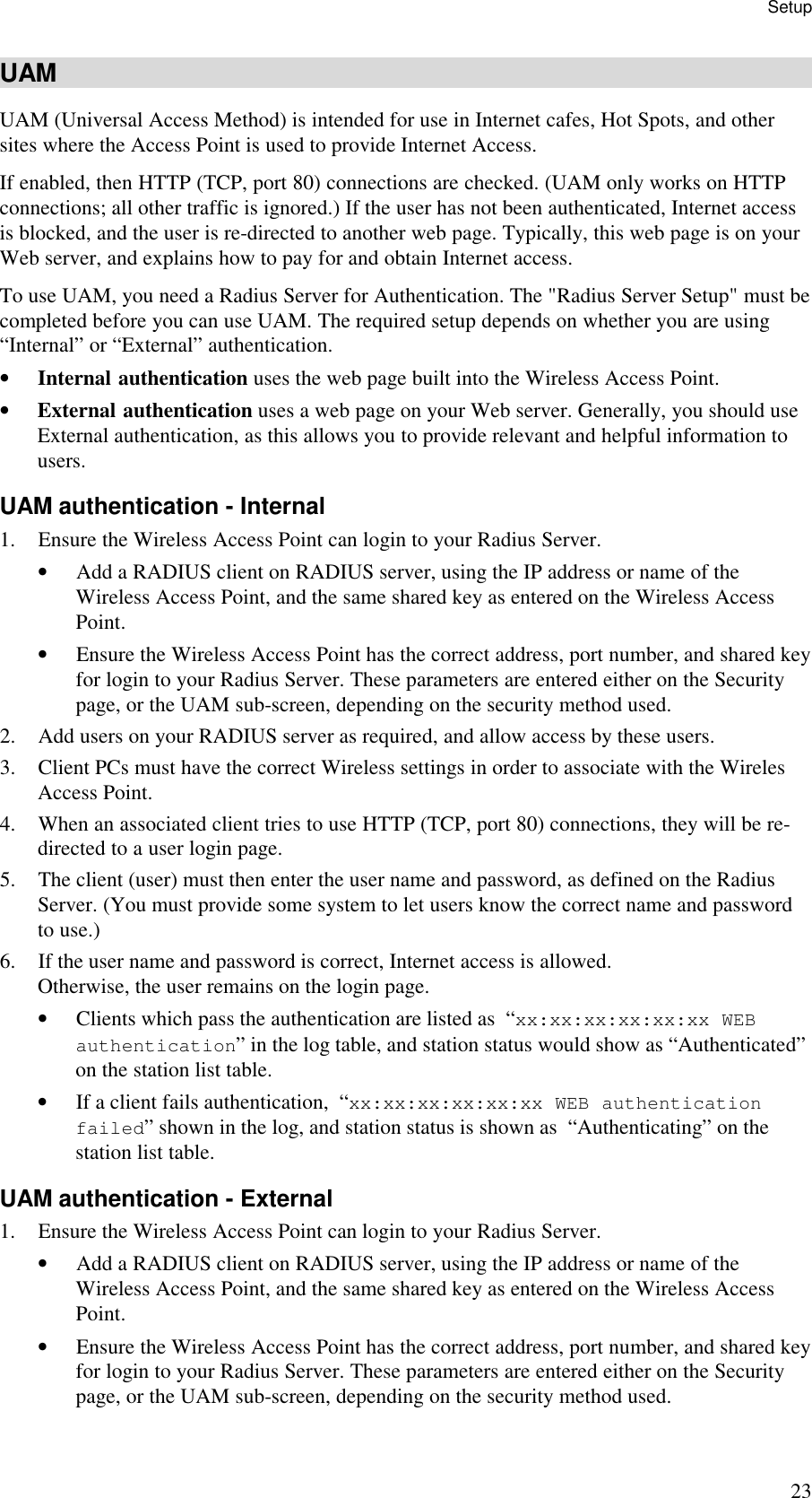 Setup 23 UAM UAM (Universal Access Method) is intended for use in Internet cafes, Hot Spots, and other sites where the Access Point is used to provide Internet Access. If enabled, then HTTP (TCP, port 80) connections are checked. (UAM only works on HTTP connections; all other traffic is ignored.) If the user has not been authenticated, Internet access is blocked, and the user is re-directed to another web page. Typically, this web page is on your Web server, and explains how to pay for and obtain Internet access. To use UAM, you need a Radius Server for Authentication. The "Radius Server Setup" must be completed before you can use UAM. The required setup depends on whether you are using &ldquo;Internal&rdquo; or &ldquo;External&rdquo; authentication. &bull; Internal authentication uses the web page built into the Wireless Access Point. &bull; External authentication uses a web page on your Web server. Generally, you should use External authentication, as this allows you to provide relevant and helpful information to users. UAM authentication - Internal 1. Ensure the Wireless Access Point can login to your Radius Server. &bull; Add a RADIUS client on RADIUS server, using the IP address or name of the Wireless Access Point, and the same shared key as entered on the Wireless Access Point. &bull; Ensure the Wireless Access Point has the correct address, port number, and shared key for login to your Radius Server. These parameters are entered either on the Security page, or the UAM sub-screen, depending on the security method used. 2. Add users on your RADIUS server as required, and allow access by these users. 3. Client PCs must have the correct Wireless settings in order to associate with the Wireles Access Point. 4. When an associated client tries to use HTTP (TCP, port 80) connections, they will be re-directed to a user login page. 5. The client (user) must then enter the user name and password, as defined on the Radius Server. (You must provide some system to let users know the correct name and password to use.) 6. If the user name and password is correct, Internet access is allowed.  Otherwise, the user remains on the login page. &bull; Clients which pass the authentication are listed as  &ldquo;xx:xx:xx:xx:xx:xx WEB authentication&rdquo; in the log table, and station status would show as &ldquo;Authenticated&rdquo; on the station list table. &bull; If a client fails authentication,  &ldquo;xx:xx:xx:xx:xx:xx WEB authentication failed&rdquo; shown in the log, and station status is shown as  &ldquo;Authenticating&rdquo; on the station list table. UAM authentication - External 1. Ensure the Wireless Access Point can login to your Radius Server. &bull; Add a RADIUS client on RADIUS server, using the IP address or name of the Wireless Access Point, and the same shared key as entered on the Wireless Access Point. &bull; Ensure the Wireless Access Point has the correct address, port number, and shared key for login to your Radius Server. These parameters are entered either on the Security page, or the UAM sub-screen, depending on the security method used. 