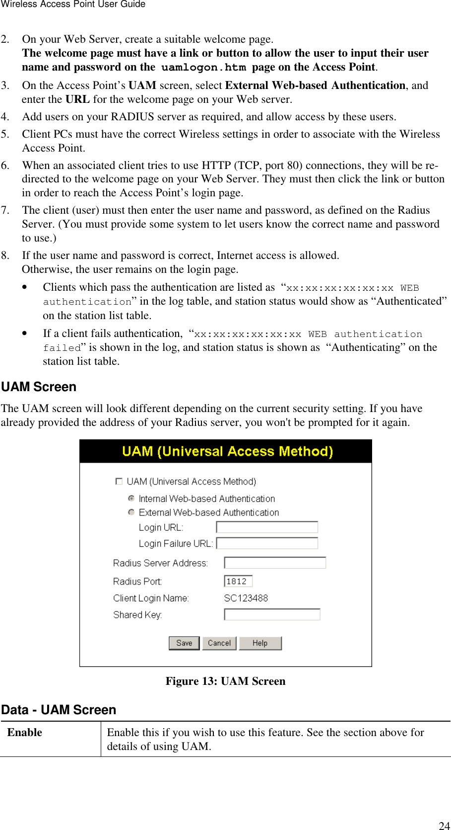 Wireless Access Point User Guide 24 2. On your Web Server, create a suitable welcome page.  The welcome page must have a link or button to allow the user to input their user name and password on the  uamlogon.htm  page on the Access Point. 3. On the Access Point&rsquo;s UAM screen, select External Web-based Authentication, and enter the URL for the welcome page on your Web server. 4. Add users on your RADIUS server as required, and allow access by these users. 5. Client PCs must have the correct Wireless settings in order to associate with the Wireless Access Point. 6. When an associated client tries to use HTTP (TCP, port 80) connections, they will be re-directed to the welcome page on your Web Server. They must then click the link or button in order to reach the Access Point&rsquo;s login page. 7. The client (user) must then enter the user name and password, as defined on the Radius Server. (You must provide some system to let users know the correct name and password to use.) 8. If the user name and password is correct, Internet access is allowed.  Otherwise, the user remains on the login page. &bull; Clients which pass the authentication are listed as  &ldquo;xx:xx:xx:xx:xx:xx WEB authentication&rdquo; in the log table, and station status would show as &ldquo;Authenticated&rdquo; on the station list table. &bull; If a client fails authentication,  &ldquo;xx:xx:xx:xx:xx:xx WEB authentication failed&rdquo; is shown in the log, and station status is shown as  &ldquo;Authenticating&rdquo; on the station list table. UAM Screen The UAM screen will look different depending on the current security setting. If you have already provided the address of your Radius server, you won't be prompted for it again.  Figure 13: UAM Screen Data - UAM Screen Enable  Enable this if you wish to use this feature. See the section above for details of using UAM. 