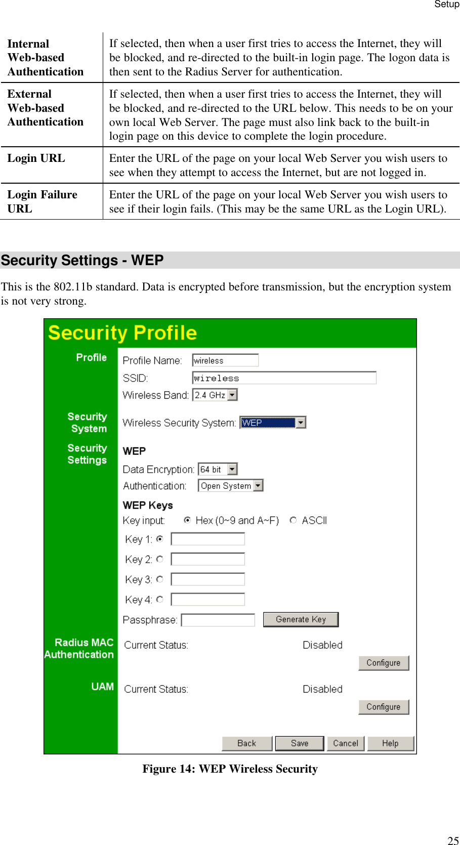 Setup 25 Internal  Web-based Authentication If selected, then when a user first tries to access the Internet, they will be blocked, and re-directed to the built-in login page. The logon data is then sent to the Radius Server for authentication. External  Web-based Authentication If selected, then when a user first tries to access the Internet, they will be blocked, and re-directed to the URL below. This needs to be on your own local Web Server. The page must also link back to the built-in login page on this device to complete the login procedure. Login URL  Enter the URL of the page on your local Web Server you wish users to see when they attempt to access the Internet, but are not logged in. Login Failure URL  Enter the URL of the page on your local Web Server you wish users to see if their login fails. (This may be the same URL as the Login URL).  Security Settings - WEP This is the 802.11b standard. Data is encrypted before transmission, but the encryption system is not very strong.  Figure 14: WEP Wireless Security 