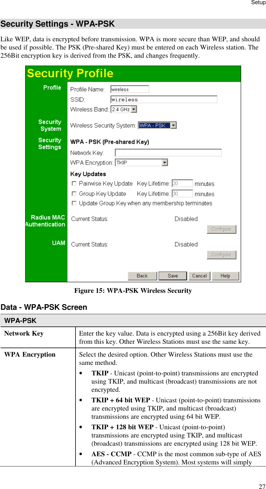Setup 27 Security Settings - WPA-PSK Like WEP, data is encrypted before transmission. WPA is more secure than WEP, and should be used if possible. The PSK (Pre-shared Key) must be entered on each Wireless station. The 256Bit encryption key is derived from the PSK, and changes frequently.  Figure 15: WPA-PSK Wireless Security Data - WPA-PSK Screen  WPA-PSK Network Key  Enter the key value. Data is encrypted using a 256Bit key derived from this key. Other Wireless Stations must use the same key. WPA Encryption  Select the desired option. Other Wireless Stations must use the same method. &bull; TKIP - Unicast (point-to-point) transmissions are encrypted using TKIP, and multicast (broadcast) transmissions are not encrypted.  &bull; TKIP + 64 bit WEP - Unicast (point-to-point) transmissions are encrypted using TKIP, and multicast (broadcast) transmissions are encrypted using 64 bit WEP.  &bull; TKIP + 128 bit WEP - Unicast (point-to-point) transmissions are encrypted using TKIP, and multicast (broadcast) transmissions are encrypted using 128 bit WEP. &bull; AES - CCMP - CCMP is the most common sub-type of AES (Advanced Encryption System). Most systems will simply 