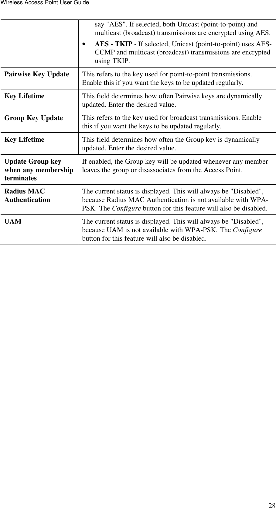 Wireless Access Point User Guide 28 say "AES". If selected, both Unicast (point-to-point) and multicast (broadcast) transmissions are encrypted using AES. &bull; AES - TKIP - If selected, Unicast (point-to-point) uses AES-CCMP and multicast (broadcast) transmissions are encrypted using TKIP. Pairwise Key Update  This refers to the key used for point-to-point transmissions. Enable this if you want the keys to be updated regularly. Key Lifetime  This field determines how often Pairwise keys are dynamically updated. Enter the desired value. Group Key Update  This refers to the key used for broadcast transmissions. Enable this if you want the keys to be updated regularly. Key Lifetime  This field determines how often the Group key is dynamically updated. Enter the desired value. Update Group key when any membership terminates If enabled, the Group key will be updated whenever any member leaves the group or disassociates from the Access Point. Radius MAC  Authentication  The current status is displayed. This will always be "Disabled", because Radius MAC Authentication is not available with WPA-PSK. The Configure button for this feature will also be disabled. UAM  The current status is displayed. This will always be "Disabled", because UAM is not available with WPA-PSK. The Configure button for this feature will also be disabled.  