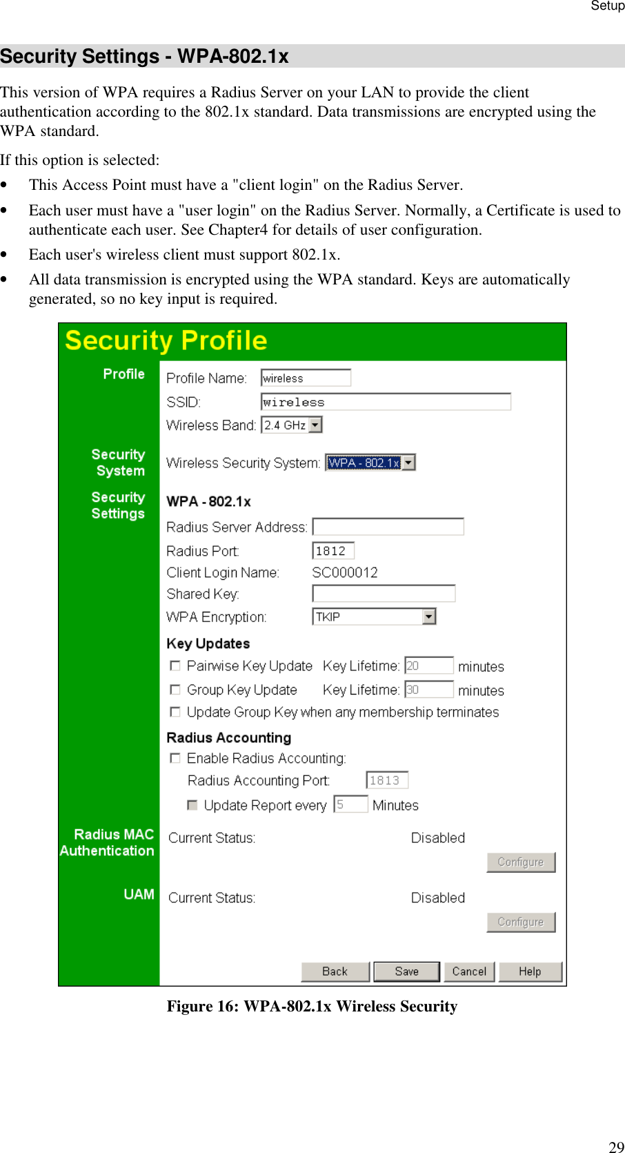 Setup 29 Security Settings - WPA-802.1x This version of WPA requires a Radius Server on your LAN to provide the client authentication according to the 802.1x standard. Data transmissions are encrypted using the WPA standard.  If this option is selected: &bull; This Access Point must have a "client login" on the Radius Server.  &bull; Each user must have a "user login" on the Radius Server. Normally, a Certificate is used to authenticate each user. See Chapter4 for details of user configuration. &bull; Each user's wireless client must support 802.1x. &bull; All data transmission is encrypted using the WPA standard. Keys are automatically generated, so no key input is required.  Figure 16: WPA-802.1x Wireless Security 