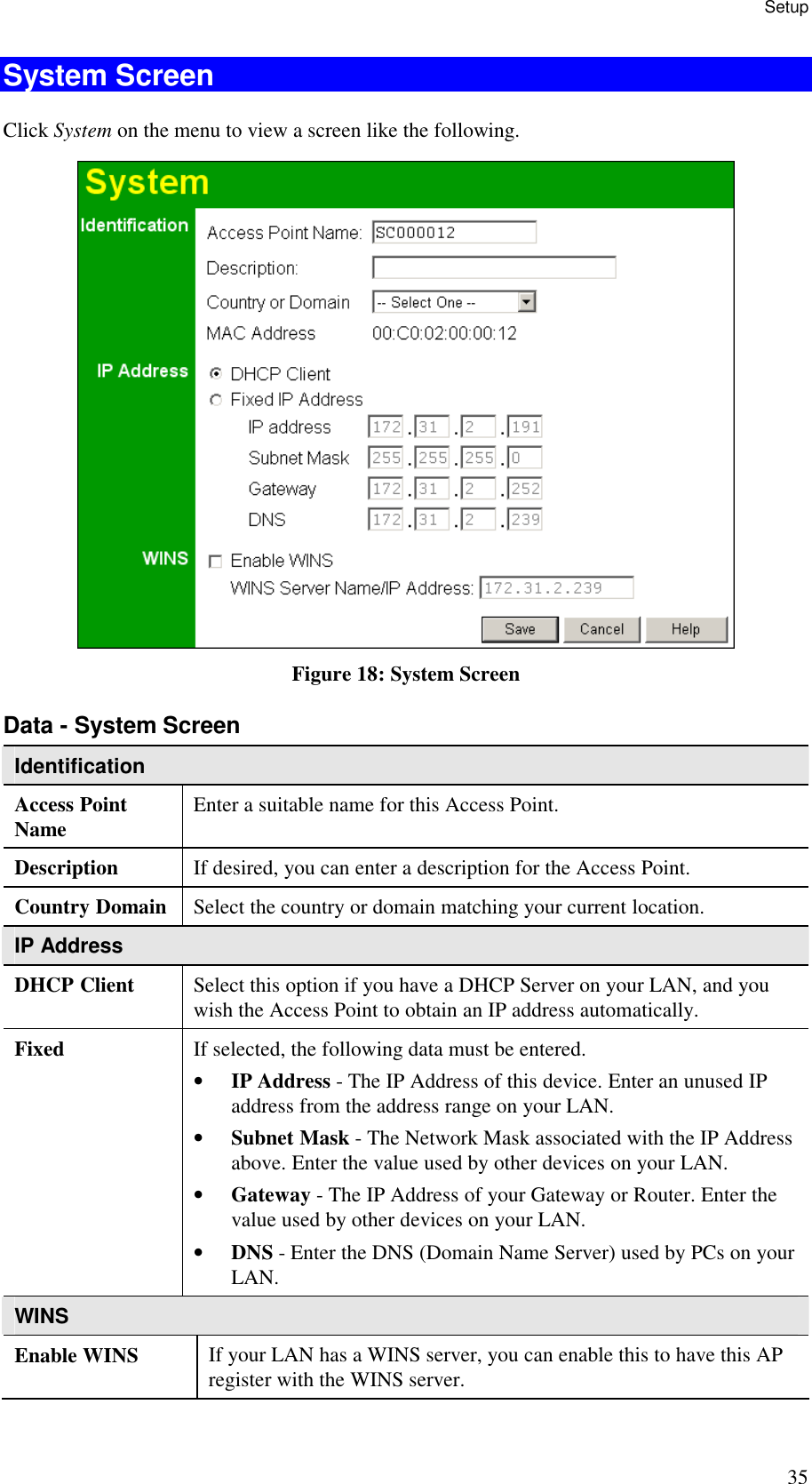 Setup 35 System Screen Click System on the menu to view a screen like the following.  Figure 18: System Screen Data - System Screen Identification Access Point Name  Enter a suitable name for this Access Point. Description  If desired, you can enter a description for the Access Point. Country Domain  Select the country or domain matching your current location. IP Address DHCP Client  Select this option if you have a DHCP Server on your LAN, and you wish the Access Point to obtain an IP address automatically. Fixed  If selected, the following data must be entered. &bull; IP Address - The IP Address of this device. Enter an unused IP address from the address range on your LAN.  &bull; Subnet Mask - The Network Mask associated with the IP Address above. Enter the value used by other devices on your LAN.  &bull; Gateway - The IP Address of your Gateway or Router. Enter the value used by other devices on your LAN.  &bull; DNS - Enter the DNS (Domain Name Server) used by PCs on your LAN. WINS Enable WINS  If your LAN has a WINS server, you can enable this to have this AP register with the WINS server. 
