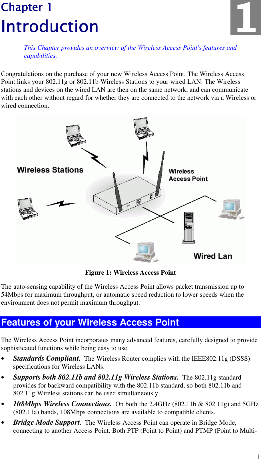  1 Chapter 1Chapter 1Chapter 1Chapter 1    IntroductionIntroductionIntroductionIntroduction    This Chapter provides an overview of the Wireless Access Point's features and capabilities. Congratulations on the purchase of your new Wireless Access Point. The Wireless Access Point links your 802.11g or 802.11b Wireless Stations to your wired LAN. The Wireless stations and devices on the wired LAN are then on the same network, and can communicate with each other without regard for whether they are connected to the network via a Wireless or wired connection.  Figure 1: Wireless Access Point The auto-sensing capability of the Wireless Access Point allows packet transmission up to 54Mbps for maximum throughput, or automatic speed reduction to lower speeds when the environment does not permit maximum throughput. Features of your Wireless Access Point The Wireless Access Point incorporates many advanced features, carefully designed to provide sophisticated functions while being easy to use. &bull; Standards Compliant.  The Wireless Router complies with the IEEE802.11g (DSSS) specifications for Wireless LANs. &bull; Supports both 802.11b and 802.11g Wireless Stations.  The 802.11g standard provides for backward compatibility with the 802.11b standard, so both 802.11b and 802.11g Wireless stations can be used simultaneously. &bull; 108Mbps Wireless Connections.  On both the 2.4GHz (802.11b &amp; 802.11g) and 5GHz (802.11a) bands, 108Mbps connections are available to compatible clients. &bull; Bridge Mode Support.  The Wireless Access Point can operate in Bridge Mode, connecting to another Access Point. Both PTP (Point to Point) and PTMP (Point to Multi-1 