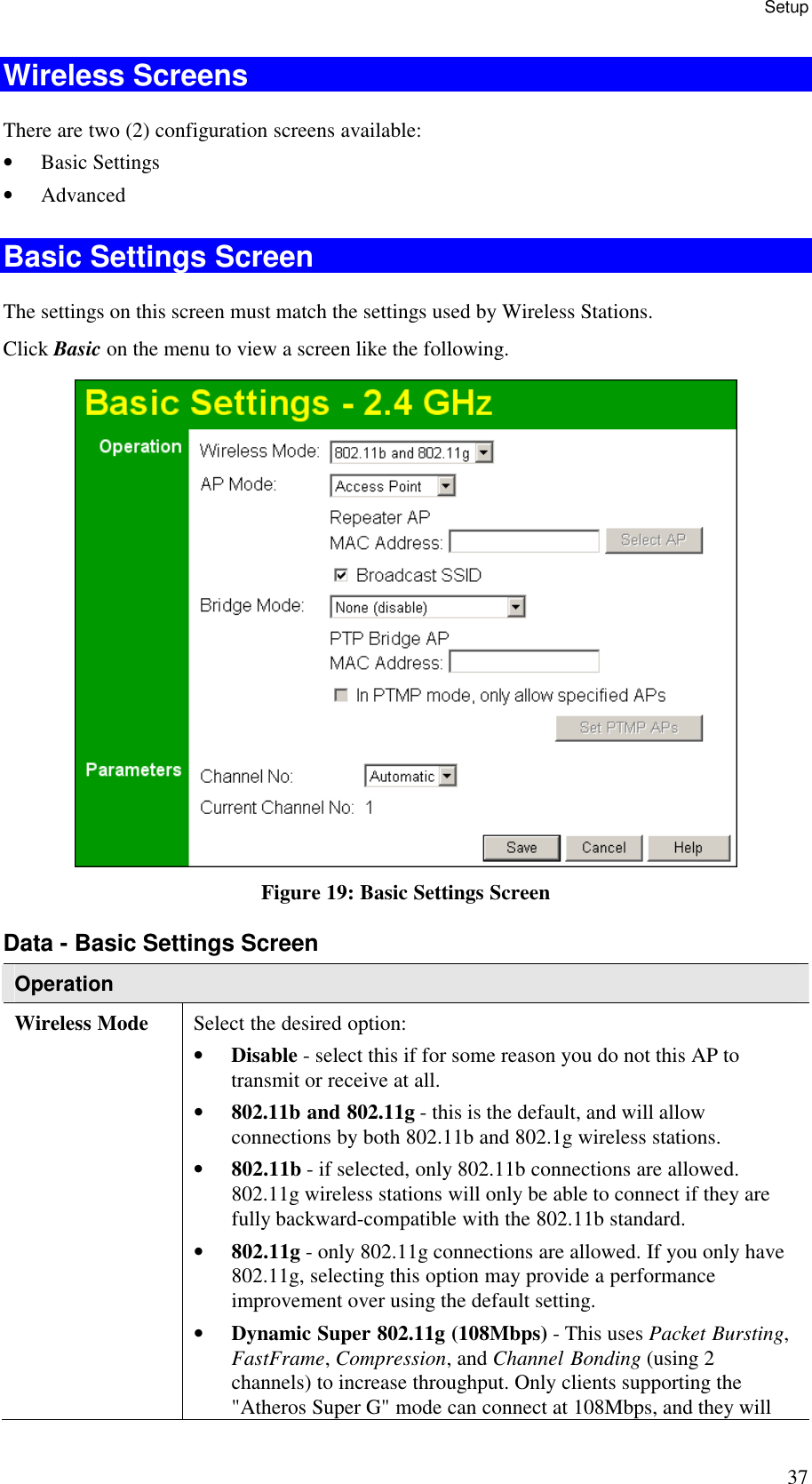 Setup 37 Wireless Screens There are two (2) configuration screens available: &bull; Basic Settings &bull; Advanced Basic Settings Screen The settings on this screen must match the settings used by Wireless Stations. Click Basic on the menu to view a screen like the following.  Figure 19: Basic Settings Screen Data - Basic Settings Screen Operation Wireless Mode  Select the desired option: &bull; Disable - select this if for some reason you do not this AP to transmit or receive at all.  &bull; 802.11b and 802.11g - this is the default, and will allow connections by both 802.11b and 802.1g wireless stations.  &bull; 802.11b - if selected, only 802.11b connections are allowed. 802.11g wireless stations will only be able to connect if they are fully backward-compatible with the 802.11b standard.  &bull; 802.11g - only 802.11g connections are allowed. If you only have 802.11g, selecting this option may provide a performance improvement over using the default setting.  &bull; Dynamic Super 802.11g (108Mbps) - This uses Packet Bursting, FastFrame, Compression, and Channel Bonding (using 2 channels) to increase throughput. Only clients supporting the "Atheros Super G" mode can connect at 108Mbps, and they will 