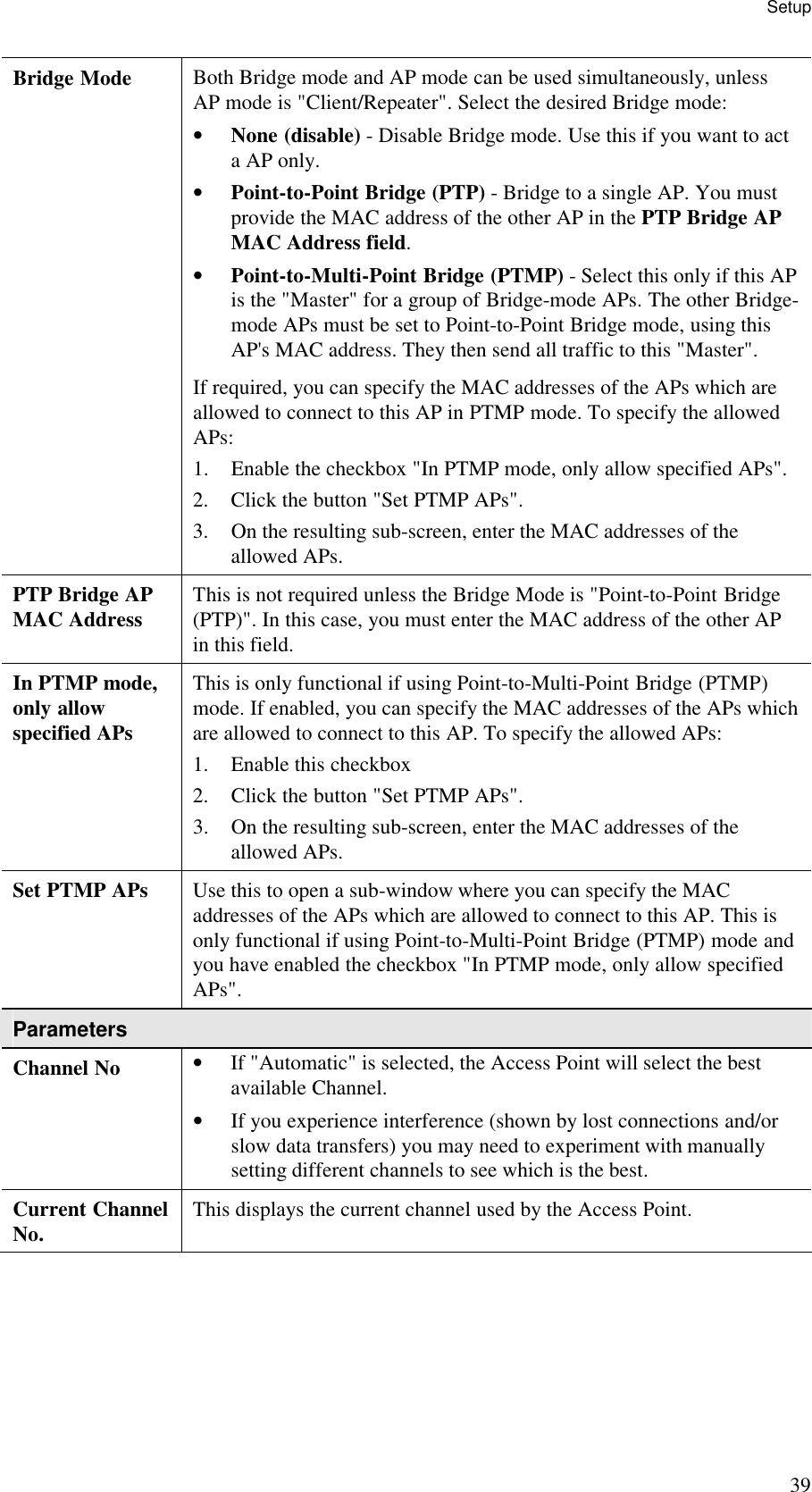 Setup 39 Bridge Mode  Both Bridge mode and AP mode can be used simultaneously, unless AP mode is "Client/Repeater". Select the desired Bridge mode:  &bull; None (disable) - Disable Bridge mode. Use this if you want to act a AP only.  &bull; Point-to-Point Bridge (PTP) - Bridge to a single AP. You must provide the MAC address of the other AP in the PTP Bridge AP MAC Address field.  &bull; Point-to-Multi-Point Bridge (PTMP) - Select this only if this AP is the "Master" for a group of Bridge-mode APs. The other Bridge-mode APs must be set to Point-to-Point Bridge mode, using this AP's MAC address. They then send all traffic to this "Master".  If required, you can specify the MAC addresses of the APs which are allowed to connect to this AP in PTMP mode. To specify the allowed APs:  1. Enable the checkbox "In PTMP mode, only allow specified APs".  2. Click the button "Set PTMP APs".  3. On the resulting sub-screen, enter the MAC addresses of the allowed APs.  PTP Bridge AP MAC Address  This is not required unless the Bridge Mode is "Point-to-Point Bridge (PTP)". In this case, you must enter the MAC address of the other AP in this field. In PTMP mode, only allow specified APs This is only functional if using Point-to-Multi-Point Bridge (PTMP) mode. If enabled, you can specify the MAC addresses of the APs which are allowed to connect to this AP. To specify the allowed APs:  1. Enable this checkbox  2. Click the button "Set PTMP APs".  3. On the resulting sub-screen, enter the MAC addresses of the allowed APs.  Set PTMP APs  Use this to open a sub-window where you can specify the MAC addresses of the APs which are allowed to connect to this AP. This is only functional if using Point-to-Multi-Point Bridge (PTMP) mode and you have enabled the checkbox "In PTMP mode, only allow specified APs". Parameters Channel No  &bull; If "Automatic" is selected, the Access Point will select the best available Channel.  &bull; If you experience interference (shown by lost connections and/or slow data transfers) you may need to experiment with manually setting different channels to see which is the best.  Current Channel No.  This displays the current channel used by the Access Point. 