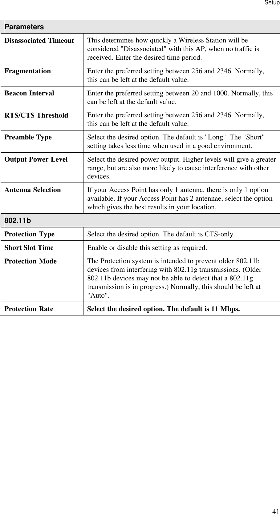 Setup 41 Parameters Disassociated Timeout  This determines how quickly a Wireless Station will be considered "Disassociated" with this AP, when no traffic is received. Enter the desired time period. Fragmentation  Enter the preferred setting between 256 and 2346. Normally, this can be left at the default value. Beacon Interval  Enter the preferred setting between 20 and 1000. Normally, this can be left at the default value. RTS/CTS Threshold  Enter the preferred setting between 256 and 2346. Normally, this can be left at the default value. Preamble Type  Select the desired option. The default is "Long". The "Short" setting takes less time when used in a good environment. Output Power Level  Select the desired power output. Higher levels will give a greater range, but are also more likely to cause interference with other devices. Antenna Selection  If your Access Point has only 1 antenna, there is only 1 option available. If your Access Point has 2 antennae, select the option which gives the best results in your location. 802.11b Protection Type  Select the desired option. The default is CTS-only. Short Slot Time  Enable or disable this setting as required. Protection Mode  The Protection system is intended to prevent older 802.11b devices from interfering with 802.11g transmissions. (Older 802.11b devices may not be able to detect that a 802.11g transmission is in progress.) Normally, this should be left at "Auto". Protection Rate  Select the desired option. The default is 11 Mbps.  