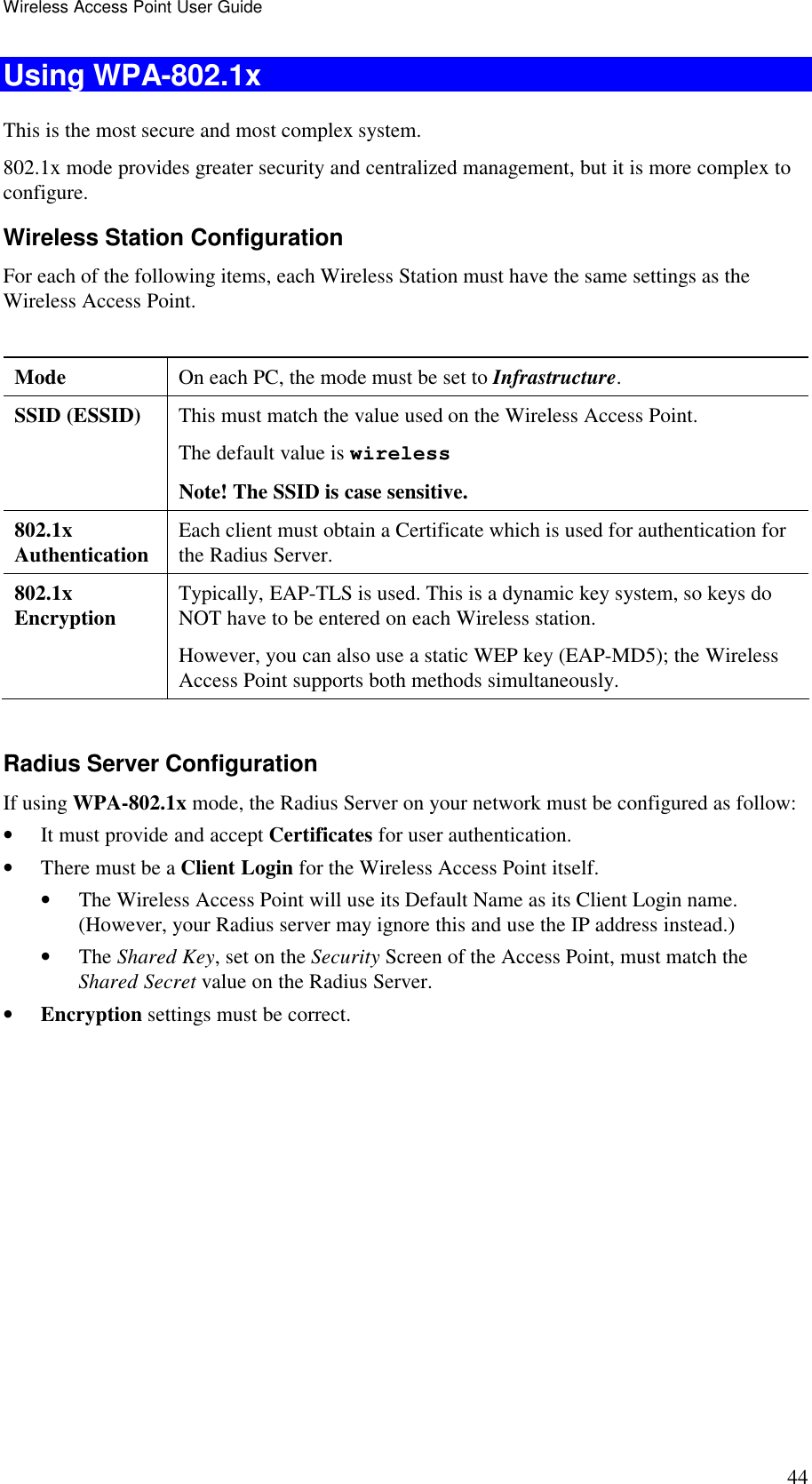 Wireless Access Point User Guide 44 Using WPA-802.1x This is the most secure and most complex system. 802.1x mode provides greater security and centralized management, but it is more complex to configure. Wireless Station Configuration For each of the following items, each Wireless Station must have the same settings as the Wireless Access Point.   Mode   On each PC, the mode must be set to Infrastructure. SSID (ESSID)  This must match the value used on the Wireless Access Point. The default value is wireless Note! The SSID is case sensitive. 802.1x  Authentication  Each client must obtain a Certificate which is used for authentication for the Radius Server. 802.1x  Encryption  Typically, EAP-TLS is used. This is a dynamic key system, so keys do NOT have to be entered on each Wireless station. However, you can also use a static WEP key (EAP-MD5); the Wireless Access Point supports both methods simultaneously.  Radius Server Configuration If using WPA-802.1x mode, the Radius Server on your network must be configured as follow: &bull; It must provide and accept Certificates for user authentication. &bull; There must be a Client Login for the Wireless Access Point itself. &bull; The Wireless Access Point will use its Default Name as its Client Login name. (However, your Radius server may ignore this and use the IP address instead.) &bull; The Shared Key, set on the Security Screen of the Access Point, must match the Shared Secret value on the Radius Server. &bull; Encryption settings must be correct.  