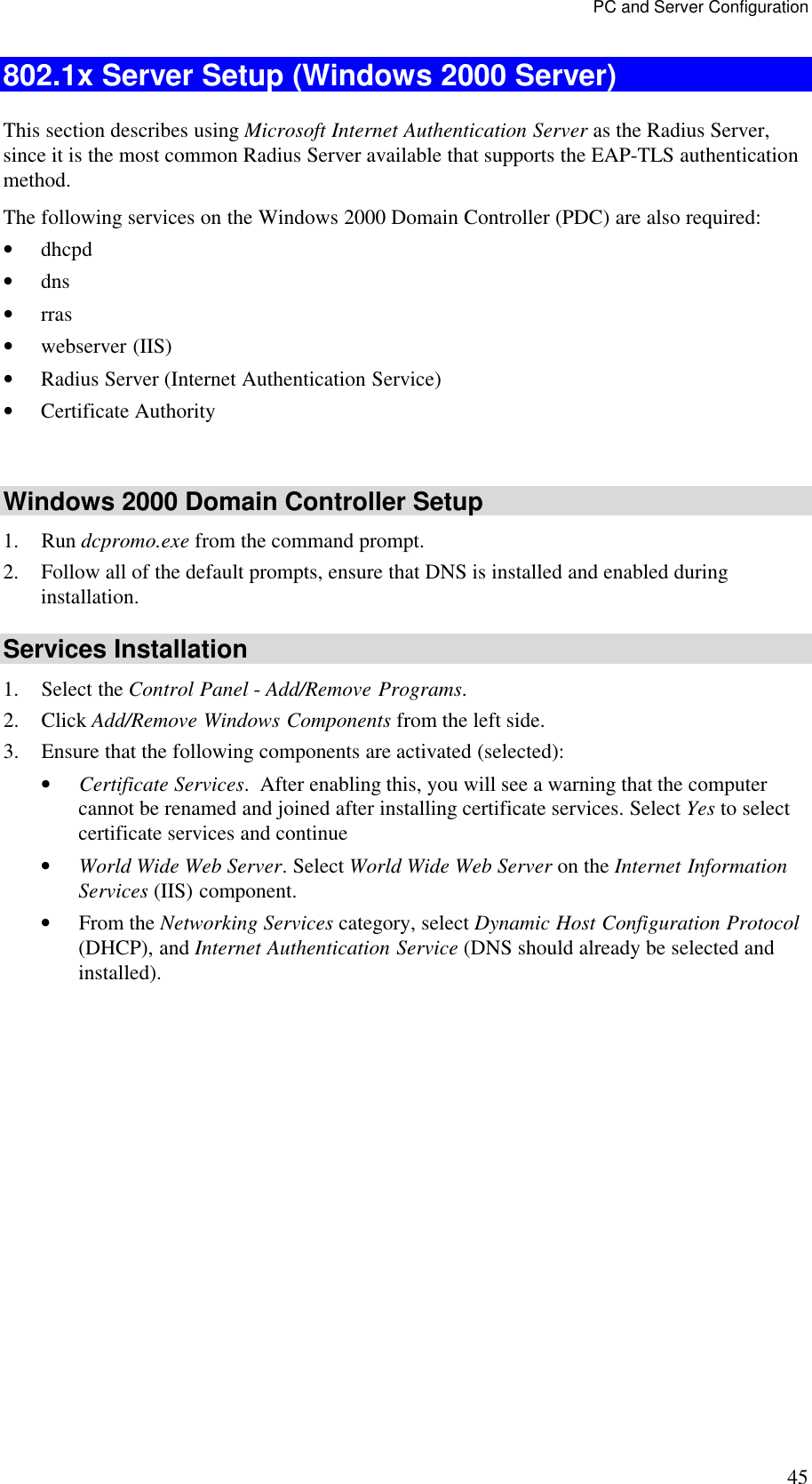 PC and Server Configuration 45 802.1x Server Setup (Windows 2000 Server) This section describes using Microsoft Internet Authentication Server as the Radius Server, since it is the most common Radius Server available that supports the EAP-TLS authentication method.  The following services on the Windows 2000 Domain Controller (PDC) are also required: &bull; dhcpd  &bull; dns  &bull; rras &bull; webserver (IIS)  &bull; Radius Server (Internet Authentication Service)  &bull; Certificate Authority   Windows 2000 Domain Controller Setup 1. Run dcpromo.exe from the command prompt.  2. Follow all of the default prompts, ensure that DNS is installed and enabled during installation.  Services Installation 1. Select the Control Panel - Add/Remove Programs.  2. Click Add/Remove Windows Components from the left side.  3. Ensure that the following components are activated (selected):  &bull; Certificate Services.  After enabling this, you will see a warning that the computer cannot be renamed and joined after installing certificate services. Select Yes to select certificate services and continue &bull; World Wide Web Server. Select World Wide Web Server on the Internet Information Services (IIS) component. &bull; From the Networking Services category, select Dynamic Host Configuration Protocol (DHCP), and Internet Authentication Service (DNS should already be selected and installed). 
