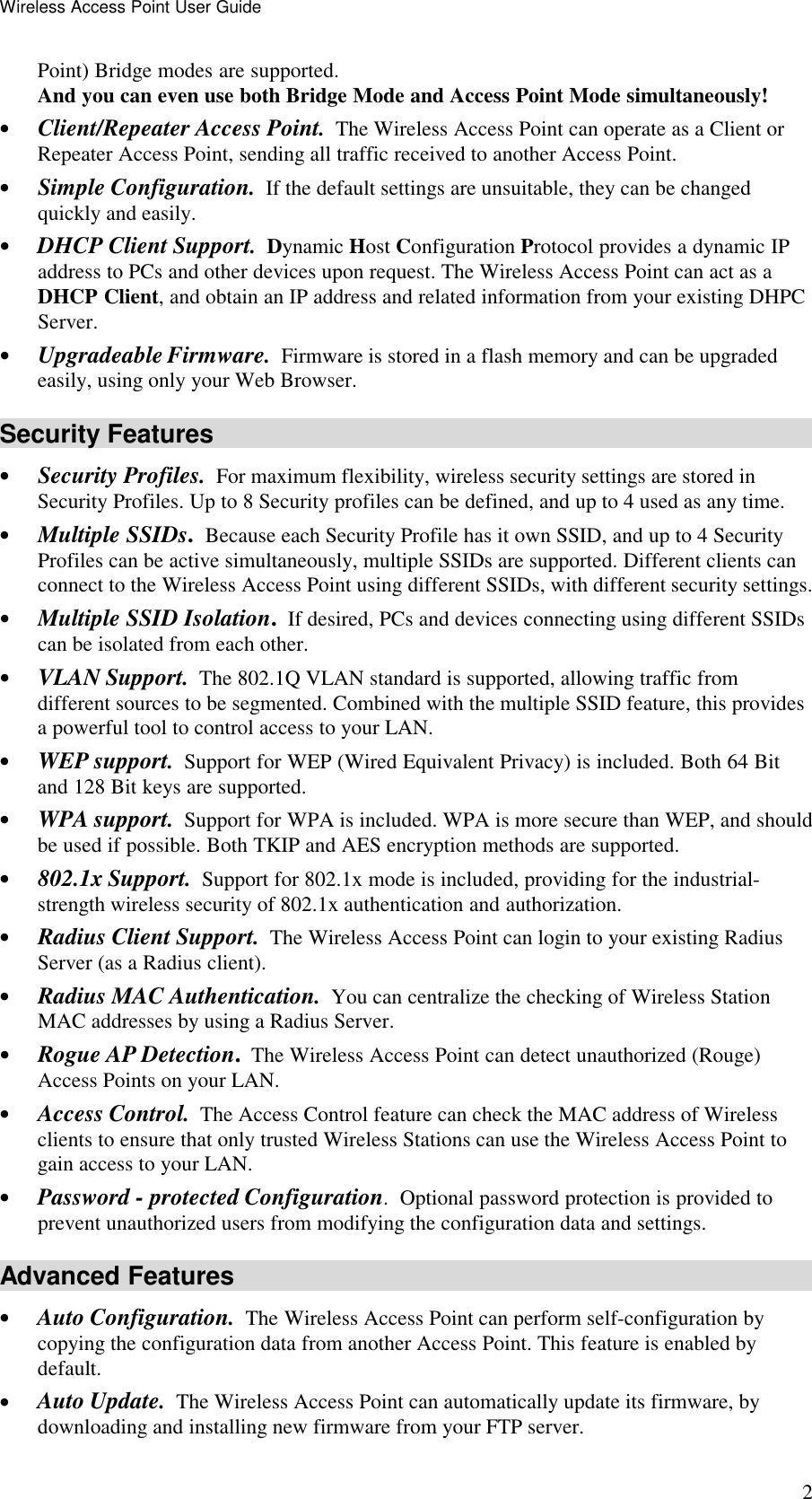 Wireless Access Point User Guide 2 Point) Bridge modes are supported.  And you can even use both Bridge Mode and Access Point Mode simultaneously! &bull; Client/Repeater Access Point.  The Wireless Access Point can operate as a Client or Repeater Access Point, sending all traffic received to another Access Point. &bull; Simple Configuration.  If the default settings are unsuitable, they can be changed quickly and easily. &bull; DHCP Client Support. Dynamic Host Configuration Protocol provides a dynamic IP address to PCs and other devices upon request. The Wireless Access Point can act as a DHCP Client, and obtain an IP address and related information from your existing DHPC Server. &bull; Upgradeable Firmware.  Firmware is stored in a flash memory and can be upgraded easily, using only your Web Browser. Security Features &bull; Security Profiles.  For maximum flexibility, wireless security settings are stored in Security Profiles. Up to 8 Security profiles can be defined, and up to 4 used as any time. &bull; Multiple SSIDs. Because each Security Profile has it own SSID, and up to 4 Security Profiles can be active simultaneously, multiple SSIDs are supported. Different clients can connect to the Wireless Access Point using different SSIDs, with different security settings. &bull; Multiple SSID Isolation.  If desired, PCs and devices connecting using different SSIDs can be isolated from each other. &bull; VLAN Support.  The 802.1Q VLAN standard is supported, allowing traffic from different sources to be segmented. Combined with the multiple SSID feature, this provides a powerful tool to control access to your LAN. &bull; WEP support.  Support for WEP (Wired Equivalent Privacy) is included. Both 64 Bit and 128 Bit keys are supported. &bull; WPA support.  Support for WPA is included. WPA is more secure than WEP, and should be used if possible. Both TKIP and AES encryption methods are supported. &bull; 802.1x Support.  Support for 802.1x mode is included, providing for the industrial-strength wireless security of 802.1x authentication and authorization. &bull; Radius Client Support.  The Wireless Access Point can login to your existing Radius Server (as a Radius client). &bull; Radius MAC Authentication.  You can centralize the checking of Wireless Station MAC addresses by using a Radius Server. &bull; Rogue AP Detection.  The Wireless Access Point can detect unauthorized (Rouge) Access Points on your LAN. &bull; Access Control.  The Access Control feature can check the MAC address of Wireless clients to ensure that only trusted Wireless Stations can use the Wireless Access Point to gain access to your LAN. &bull; Password - protected Configuration.  Optional password protection is provided to prevent unauthorized users from modifying the configuration data and settings. Advanced Features &bull; Auto Configuration.  The Wireless Access Point can perform self-configuration by copying the configuration data from another Access Point. This feature is enabled by default. &bull; Auto Update.  The Wireless Access Point can automatically update its firmware, by downloading and installing new firmware from your FTP server. 