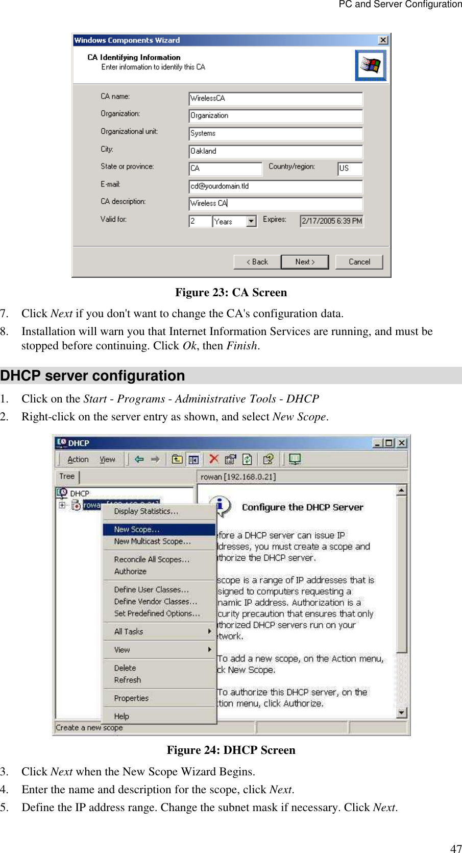 PC and Server Configuration 47  Figure 23: CA Screen 7. Click Next if you don't want to change the CA's configuration data.  8. Installation will warn you that Internet Information Services are running, and must be stopped before continuing. Click Ok, then Finish.  DHCP server configuration 1. Click on the Start - Programs - Administrative Tools - DHCP  2. Right-click on the server entry as shown, and select New Scope.   Figure 24: DHCP Screen 3. Click Next when the New Scope Wizard Begins.  4. Enter the name and description for the scope, click Next.  5. Define the IP address range. Change the subnet mask if necessary. Click Next.  