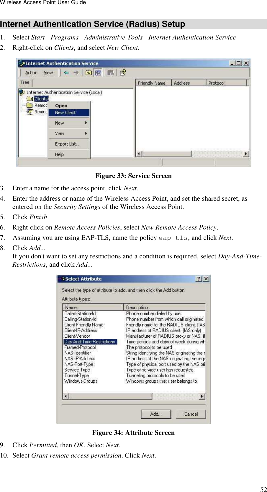 Wireless Access Point User Guide 52 Internet Authentication Service (Radius) Setup 1. Select Start - Programs - Administrative Tools - Internet Authentication Service  2. Right-click on Clients, and select New Client.   Figure 33: Service Screen 3. Enter a name for the access point, click Next.  4. Enter the address or name of the Wireless Access Point, and set the shared secret, as entered on the Security Settings of the Wireless Access Point.  5. Click Finish.  6. Right-click on Remote Access Policies, select New Remote Access Policy.  7. Assuming you are using EAP-TLS, name the policy eap-tls, and click Next.  8. Click Add...  If you don't want to set any restrictions and a condition is required, select Day-And-Time-Restrictions, and click Add...   Figure 34: Attribute Screen 9. Click Permitted, then OK. Select Next.  10. Select Grant remote access permission. Click Next. 