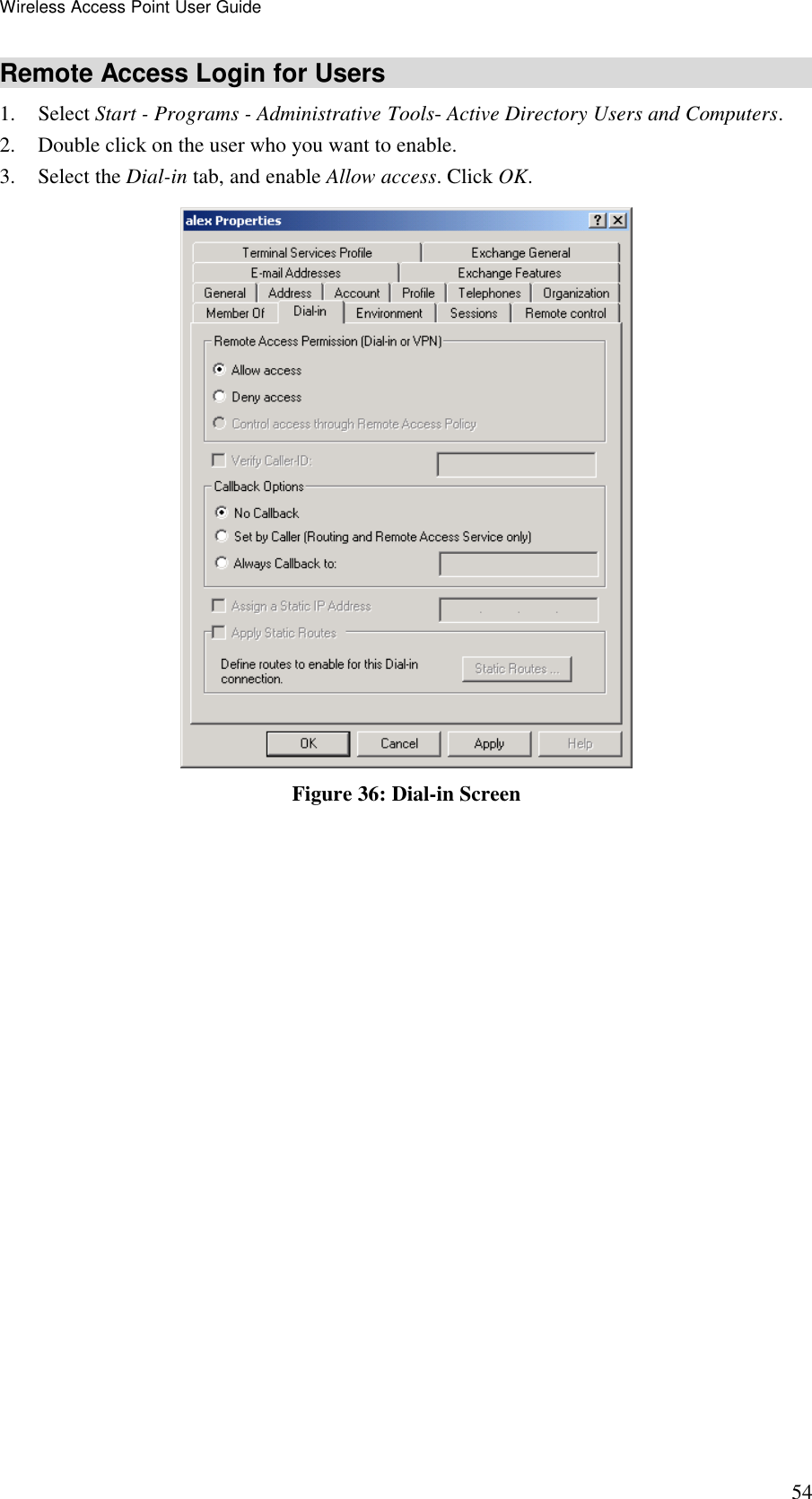 Wireless Access Point User Guide 54 Remote Access Login for Users 1. Select Start - Programs - Administrative Tools- Active Directory Users and Computers.  2. Double click on the user who you want to enable. 3. Select the Dial-in tab, and enable Allow access. Click OK.   Figure 36: Dial-in Screen  