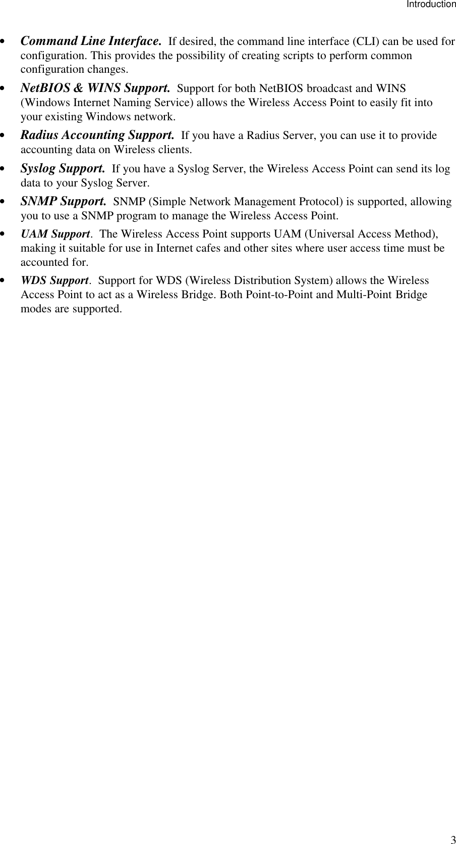 Introduction 3 &bull; Command Line Interface.  If desired, the command line interface (CLI) can be used for configuration. This provides the possibility of creating scripts to perform common configuration changes. &bull; NetBIOS &amp; WINS Support.  Support for both NetBIOS broadcast and WINS (Windows Internet Naming Service) allows the Wireless Access Point to easily fit into your existing Windows network. &bull; Radius Accounting Support.  If you have a Radius Server, you can use it to provide accounting data on Wireless clients.  &bull; Syslog Support.  If you have a Syslog Server, the Wireless Access Point can send its log data to your Syslog Server. &bull; SNMP Support.  SNMP (Simple Network Management Protocol) is supported, allowing you to use a SNMP program to manage the Wireless Access Point. &bull; UAM Support.  The Wireless Access Point supports UAM (Universal Access Method), making it suitable for use in Internet cafes and other sites where user access time must be accounted for. &bull; WDS Support.  Support for WDS (Wireless Distribution System) allows the Wireless Access Point to act as a Wireless Bridge. Both Point-to-Point and Multi-Point Bridge modes are supported.  