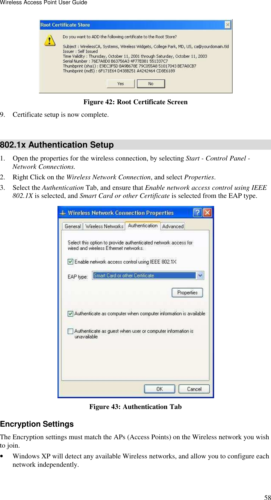 Wireless Access Point User Guide 58  Figure 42: Root Certificate Screen 9. Certificate setup is now complete.  802.1x Authentication Setup 1. Open the properties for the wireless connection, by selecting Start - Control Panel - Network Connections. 2. Right Click on the Wireless Network Connection, and select Properties.  3. Select the Authentication Tab, and ensure that Enable network access control using IEEE 802.1X is selected, and Smart Card or other Certificate is selected from the EAP type.   Figure 43: Authentication Tab Encryption Settings The Encryption settings must match the APs (Access Points) on the Wireless network you wish to join. &bull; Windows XP will detect any available Wireless networks, and allow you to configure each network independently. 