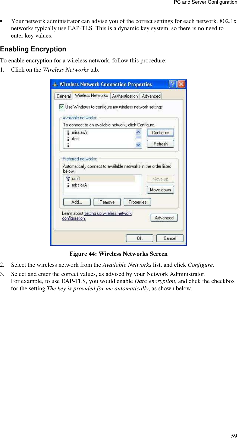 PC and Server Configuration 59 &bull; Your network administrator can advise you of the correct settings for each network. 802.1x networks typically use EAP-TLS. This is a dynamic key system, so there is no need to enter key values. Enabling Encryption To enable encryption for a wireless network, follow this procedure: 1. Click on the Wireless Networks tab.  Figure 44: Wireless Networks Screen 2. Select the wireless network from the Available Networks list, and click Configure. 3. Select and enter the correct values, as advised by your Network Administrator. For example, to use EAP-TLS, you would enable Data encryption, and click the checkbox for the setting The key is provided for me automatically, as shown below. 