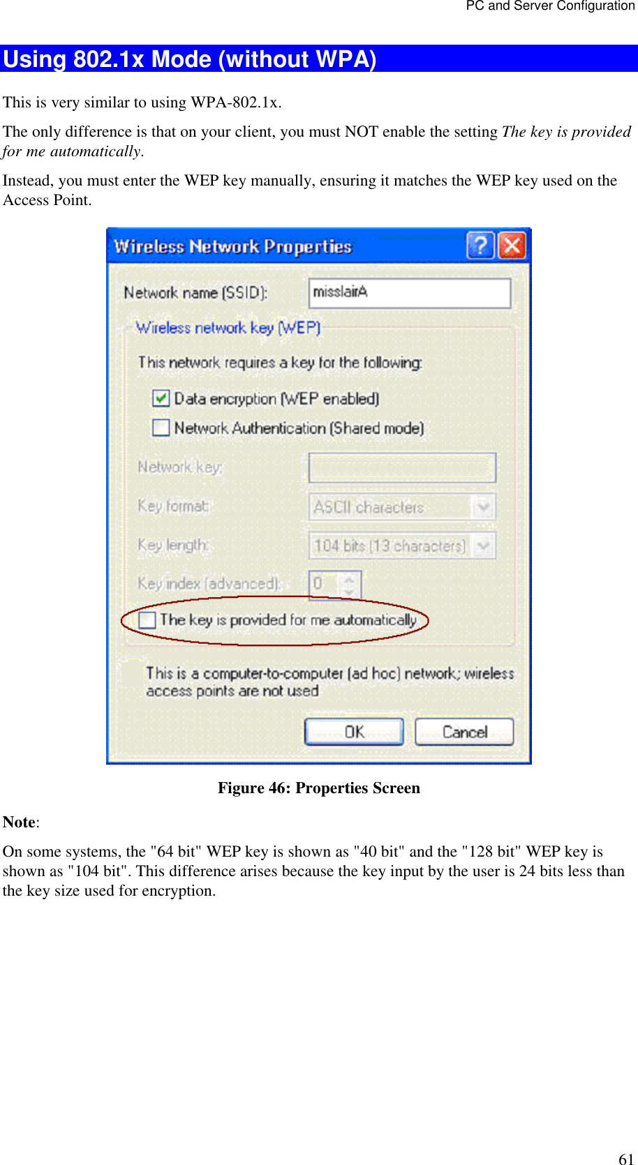 PC and Server Configuration 61 Using 802.1x Mode (without WPA) This is very similar to using WPA-802.1x. The only difference is that on your client, you must NOT enable the setting The key is provided for me automatically. Instead, you must enter the WEP key manually, ensuring it matches the WEP key used on the Access Point.  Figure 46: Properties Screen Note:  On some systems, the "64 bit" WEP key is shown as "40 bit" and the "128 bit" WEP key is shown as "104 bit". This difference arises because the key input by the user is 24 bits less than the key size used for encryption.  