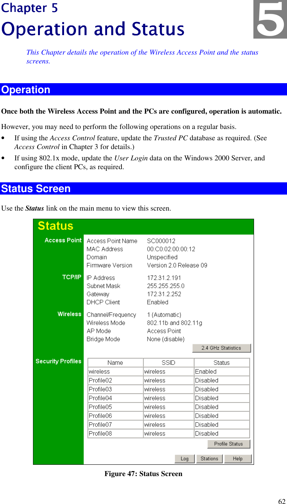  62 Chapter 5Chapter 5Chapter 5Chapter 5    Operation and StatusOperation and StatusOperation and StatusOperation and Status    This Chapter details the operation of the Wireless Access Point and the status screens. Operation Once both the Wireless Access Point and the PCs are configured, operation is automatic. However, you may need to perform the following operations on a regular basis. &bull; If using the Access Control feature, update the Trusted PC database as required. (See Access Control in Chapter 3 for details.) &bull; If using 802.1x mode, update the User Login data on the Windows 2000 Server, and configure the client PCs, as required. Status Screen Use the Status link on the main menu to view this screen.  Figure 47: Status Screen 5 