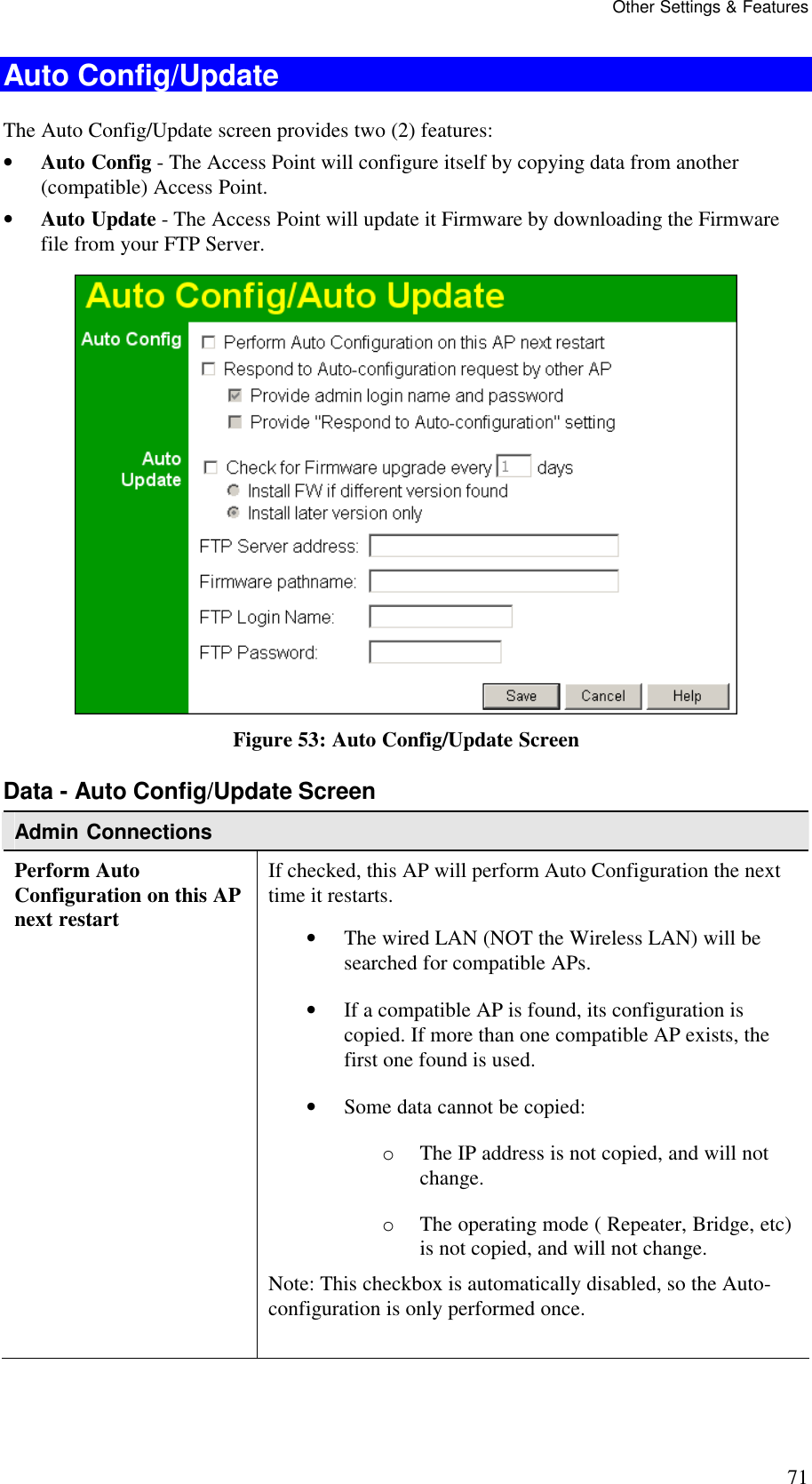 Other Settings &amp; Features 71 Auto Config/Update The Auto Config/Update screen provides two (2) features: &bull; Auto Config - The Access Point will configure itself by copying data from another (compatible) Access Point.  &bull; Auto Update - The Access Point will update it Firmware by downloading the Firmware file from your FTP Server.  Figure 53: Auto Config/Update Screen Data - Auto Config/Update Screen Admin Connections Perform Auto Configuration on this AP next restart If checked, this AP will perform Auto Configuration the next time it restarts.  &bull; The wired LAN (NOT the Wireless LAN) will be searched for compatible APs.  &bull; If a compatible AP is found, its configuration is copied. If more than one compatible AP exists, the first one found is used.  &bull; Some data cannot be copied:  o The IP address is not copied, and will not change.  o The operating mode ( Repeater, Bridge, etc) is not copied, and will not change.  Note: This checkbox is automatically disabled, so the Auto-configuration is only performed once.   