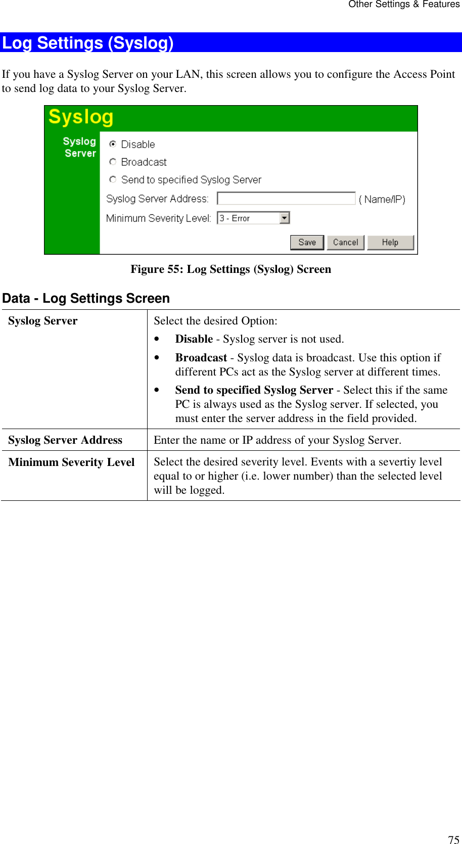 Other Settings &amp; Features 75 Log Settings (Syslog) If you have a Syslog Server on your LAN, this screen allows you to configure the Access Point to send log data to your Syslog Server.  Figure 55: Log Settings (Syslog) Screen Data - Log Settings Screen Syslog Server  Select the desired Option:  &bull; Disable - Syslog server is not used.  &bull; Broadcast - Syslog data is broadcast. Use this option if different PCs act as the Syslog server at different times.  &bull; Send to specified Syslog Server - Select this if the same PC is always used as the Syslog server. If selected, you must enter the server address in the field provided. Syslog Server Address  Enter the name or IP address of your Syslog Server. Minimum Severity Level  Select the desired severity level. Events with a severtiy level equal to or higher (i.e. lower number) than the selected level will be logged.   