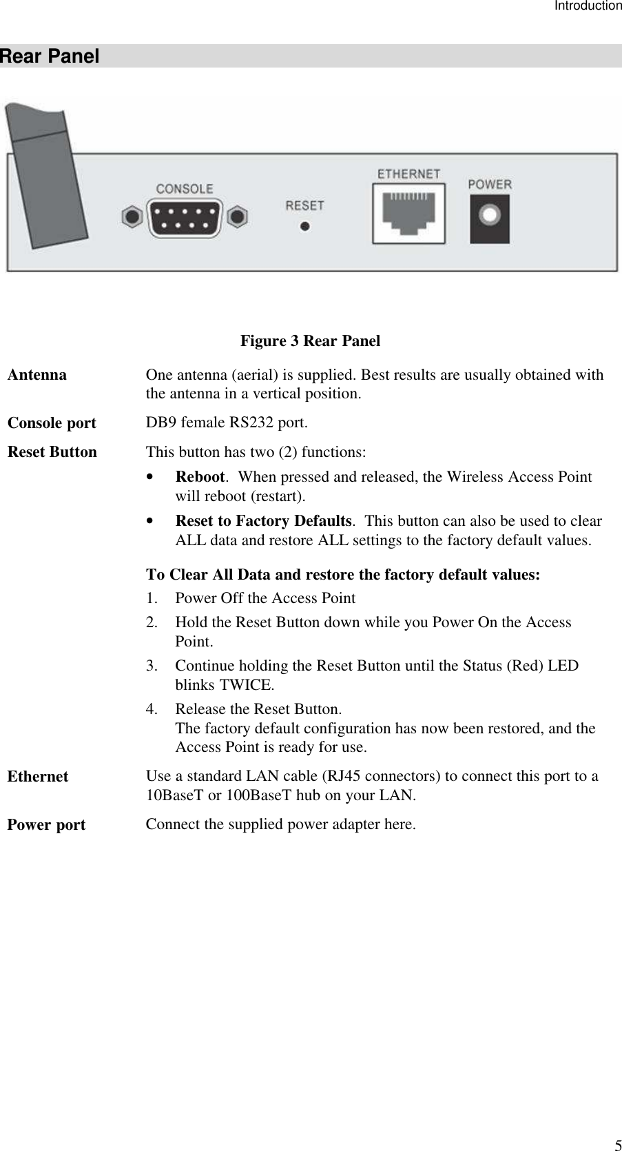 Introduction 5 Rear Panel  Figure 3 Rear Panel Antenna  One antenna (aerial) is supplied. Best results are usually obtained with the antenna in a vertical position. Console port  DB9 female RS232 port. Reset Button  This button has two (2) functions: &bull; Reboot.  When pressed and released, the Wireless Access Point will reboot (restart). &bull; Reset to Factory Defaults.  This button can also be used to clear ALL data and restore ALL settings to the factory default values. To Clear All Data and restore the factory default values: 1. Power Off the Access Point 2. Hold the Reset Button down while you Power On the Access Point. 3. Continue holding the Reset Button until the Status (Red) LED blinks TWICE. 4. Release the Reset Button.  The factory default configuration has now been restored, and the Access Point is ready for use. Ethernet  Use a standard LAN cable (RJ45 connectors) to connect this port to a 10BaseT or 100BaseT hub on your LAN. Power port  Connect the supplied power adapter here.    
