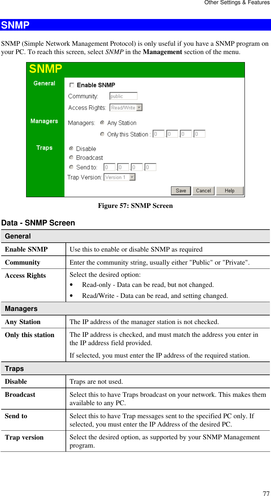 Other Settings &amp; Features 77 SNMP SNMP (Simple Network Management Protocol) is only useful if you have a SNMP program on your PC. To reach this screen, select SNMP in the Management section of the menu.  Figure 57: SNMP Screen Data - SNMP Screen General Enable SNMP  Use this to enable or disable SNMP as required Community  Enter the community string, usually either "Public" or "Private". Access Rights  Select the desired option:  &bull; Read-only - Data can be read, but not changed.  &bull; Read/Write - Data can be read, and setting changed. Managers Any Station  The IP address of the manager station is not checked. Only this station  The IP address is checked, and must match the address you enter in the IP address field provided. If selected, you must enter the IP address of the required station. Traps Disable  Traps are not used. Broadcast  Select this to have Traps broadcast on your network. This makes them available to any PC. Send to  Select this to have Trap messages sent to the specified PC only. If selected, you must enter the IP Address of the desired PC. Trap version  Select the desired option, as supported by your SNMP Management program.  