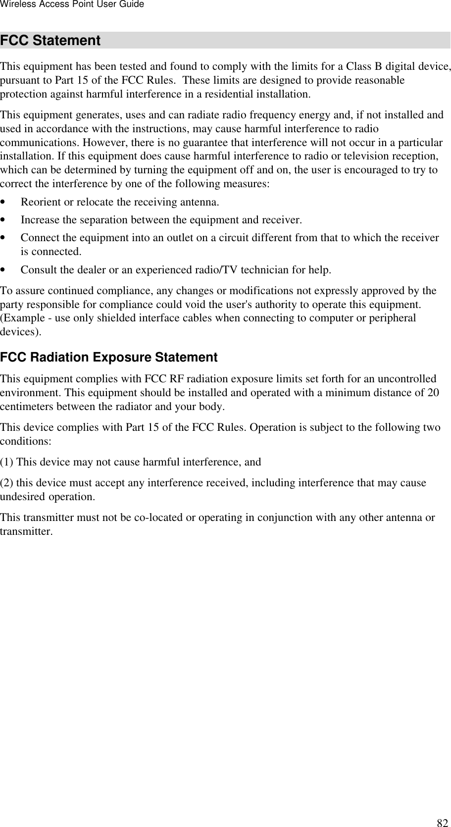 Wireless Access Point User Guide 82 FCC Statement This equipment has been tested and found to comply with the limits for a Class B digital device, pursuant to Part 15 of the FCC Rules.  These limits are designed to provide reasonable protection against harmful interference in a residential installation.  This equipment generates, uses and can radiate radio frequency energy and, if not installed and used in accordance with the instructions, may cause harmful interference to radio communications. However, there is no guarantee that interference will not occur in a particular installation. If this equipment does cause harmful interference to radio or television reception, which can be determined by turning the equipment off and on, the user is encouraged to try to correct the interference by one of the following measures: &bull; Reorient or relocate the receiving antenna. &bull; Increase the separation between the equipment and receiver. &bull; Connect the equipment into an outlet on a circuit different from that to which the receiver is connected. &bull; Consult the dealer or an experienced radio/TV technician for help. To assure continued compliance, any changes or modifications not expressly approved by the party responsible for compliance could void the user's authority to operate this equipment. (Example - use only shielded interface cables when connecting to computer or peripheral devices). FCC Radiation Exposure Statement This equipment complies with FCC RF radiation exposure limits set forth for an uncontrolled environment. This equipment should be installed and operated with a minimum distance of 20 centimeters between the radiator and your body. This device complies with Part 15 of the FCC Rules. Operation is subject to the following two conditions:  (1) This device may not cause harmful interference, and  (2) this device must accept any interference received, including interference that may cause undesired operation. This transmitter must not be co-located or operating in conjunction with any other antenna or transmitter.   
