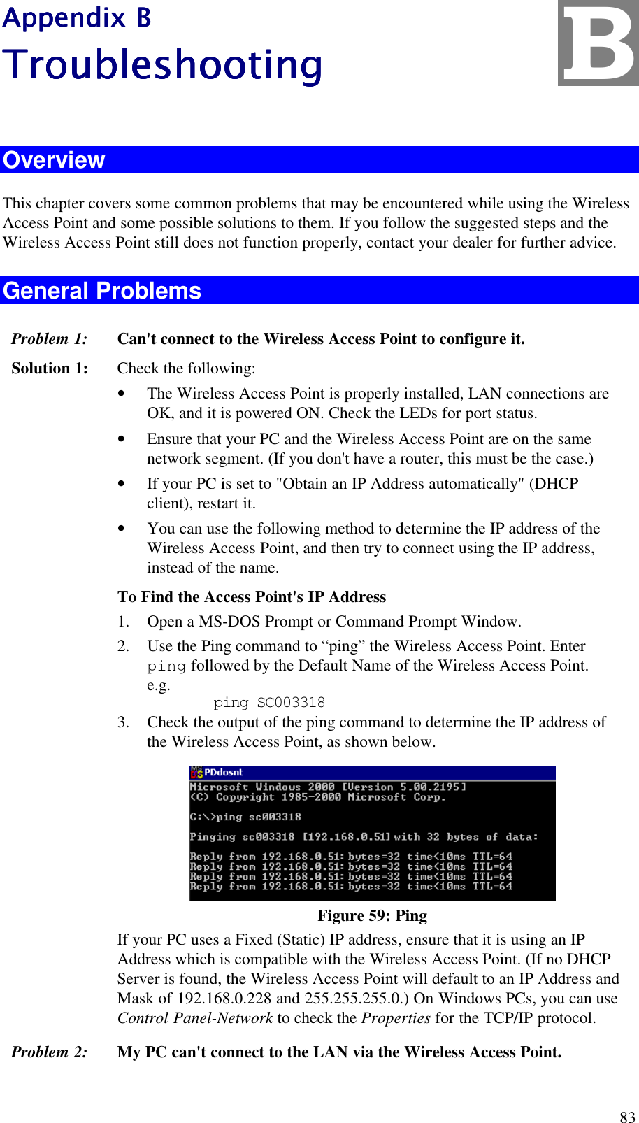  83 Appendix BAppendix BAppendix BAppendix B    TroubleshooTroubleshooTroubleshooTroubleshoottttinginginging     Overview This chapter covers some common problems that may be encountered while using the Wireless Access Point and some possible solutions to them. If you follow the suggested steps and the Wireless Access Point still does not function properly, contact your dealer for further advice. General Problems Problem 1:  Can't connect to the Wireless Access Point to configure it. Solution 1:  Check the following: &bull; The Wireless Access Point is properly installed, LAN connections are OK, and it is powered ON. Check the LEDs for port status. &bull; Ensure that your PC and the Wireless Access Point are on the same network segment. (If you don't have a router, this must be the case.)  &bull; If your PC is set to "Obtain an IP Address automatically" (DHCP client), restart it. &bull; You can use the following method to determine the IP address of the Wireless Access Point, and then try to connect using the IP address, instead of the name. To Find the Access Point's IP Address 1. Open a MS-DOS Prompt or Command Prompt Window. 2. Use the Ping command to &ldquo;ping&rdquo; the Wireless Access Point. Enter ping followed by the Default Name of the Wireless Access Point. e.g.    ping SC003318 3. Check the output of the ping command to determine the IP address of the Wireless Access Point, as shown below.  Figure 59: Ping If your PC uses a Fixed (Static) IP address, ensure that it is using an IP Address which is compatible with the Wireless Access Point. (If no DHCP Server is found, the Wireless Access Point will default to an IP Address and Mask of 192.168.0.228 and 255.255.255.0.) On Windows PCs, you can use Control Panel-Network to check the Properties for the TCP/IP protocol.  Problem 2:  My PC can't connect to the LAN via the Wireless Access Point. B 