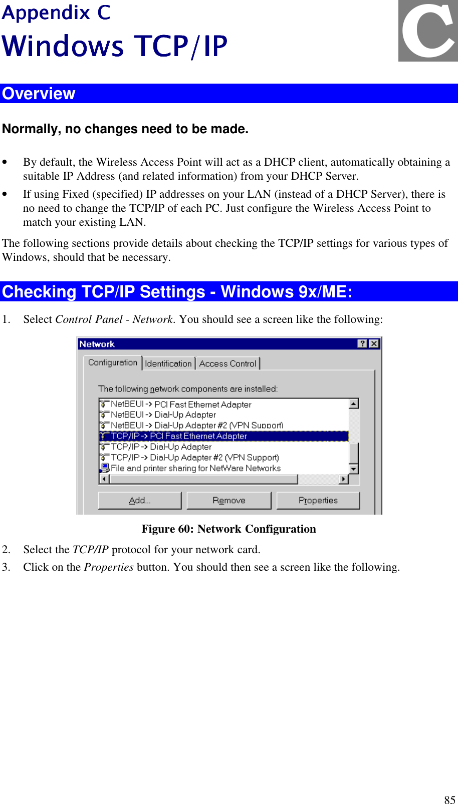  85 Appendix CAppendix CAppendix CAppendix C    Windows TCP/IPWindows TCP/IPWindows TCP/IPWindows TCP/IP    Overview Normally, no changes need to be made.  &bull; By default, the Wireless Access Point will act as a DHCP client, automatically obtaining a suitable IP Address (and related information) from your DHCP Server. &bull; If using Fixed (specified) IP addresses on your LAN (instead of a DHCP Server), there is no need to change the TCP/IP of each PC. Just configure the Wireless Access Point to match your existing LAN. The following sections provide details about checking the TCP/IP settings for various types of Windows, should that be necessary. Checking TCP/IP Settings - Windows 9x/ME: 1. Select Control Panel - Network. You should see a screen like the following:  Figure 60: Network Configuration 2. Select the TCP/IP protocol for your network card. 3. Click on the Properties button. You should then see a screen like the following. C 