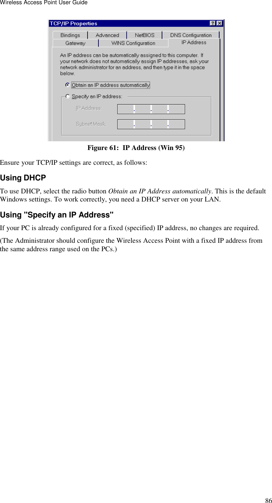 Wireless Access Point User Guide 86  Figure 61:  IP Address (Win 95) Ensure your TCP/IP settings are correct, as follows: Using DHCP To use DHCP, select the radio button Obtain an IP Address automatically. This is the default Windows settings. To work correctly, you need a DHCP server on your LAN. Using "Specify an IP Address" If your PC is already configured for a fixed (specified) IP address, no changes are required. (The Administrator should configure the Wireless Access Point with a fixed IP address from the same address range used on the PCs.) 