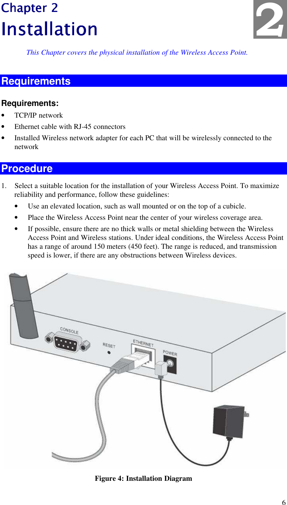  6 Chapter 2Chapter 2Chapter 2Chapter 2    InstallationInstallationInstallationInstallation    This Chapter covers the physical installation of the Wireless Access Point. Requirements Requirements: &bull; TCP/IP network &bull; Ethernet cable with RJ-45 connectors &bull; Installed Wireless network adapter for each PC that will be wirelessly connected to the network Procedure 1. Select a suitable location for the installation of your Wireless Access Point. To maximize reliability and performance, follow these guidelines: &bull; Use an elevated location, such as wall mounted or on the top of a cubicle. &bull; Place the Wireless Access Point near the center of your wireless coverage area. &bull; If possible, ensure there are no thick walls or metal shielding between the Wireless Access Point and Wireless stations. Under ideal conditions, the Wireless Access Point has a range of around 150 meters (450 feet). The range is reduced, and transmission speed is lower, if there are any obstructions between Wireless devices.  Figure 4: Installation Diagram 2 