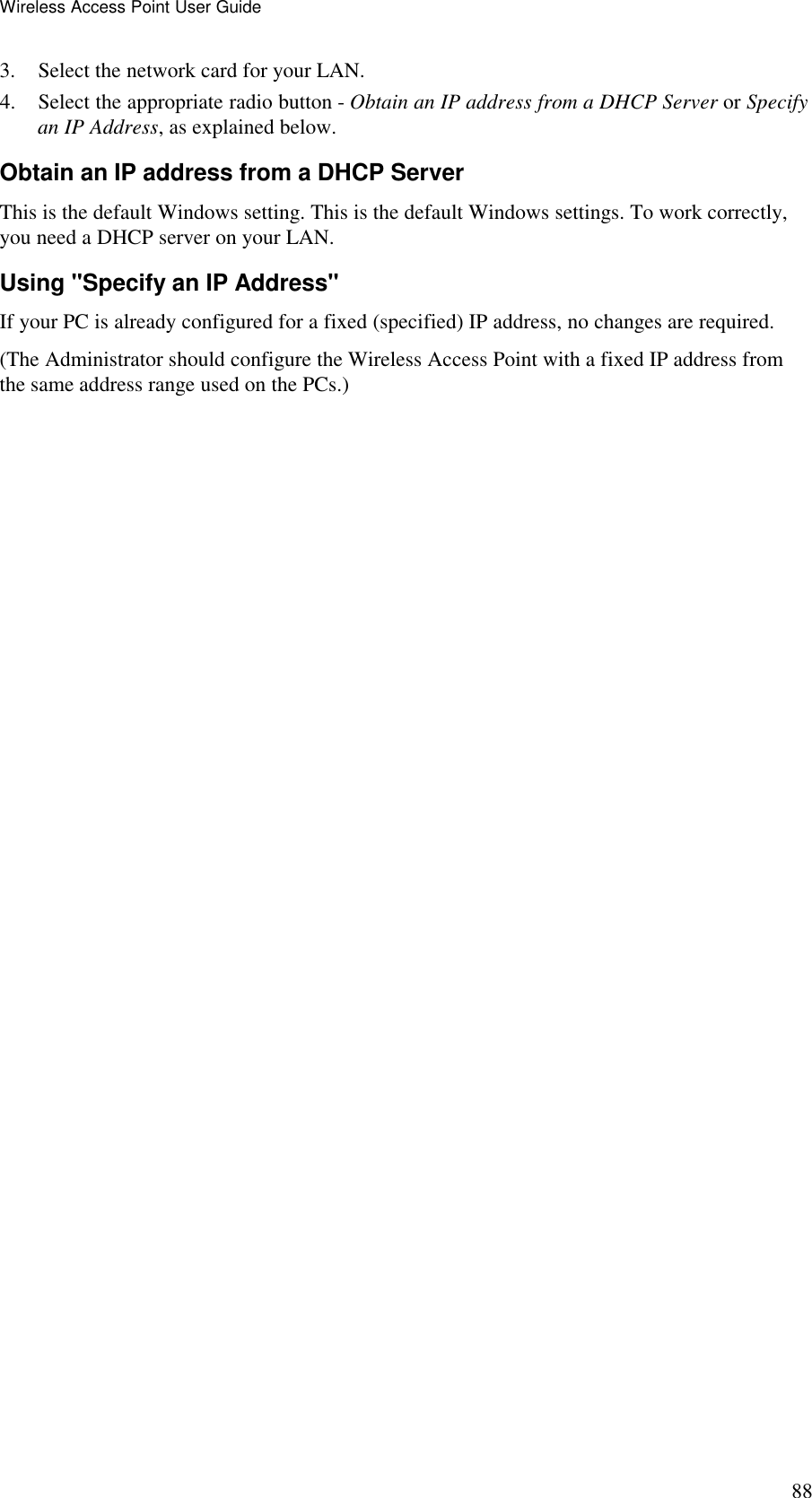 Wireless Access Point User Guide 88 3. Select the network card for your LAN. 4. Select the appropriate radio button - Obtain an IP address from a DHCP Server or Specify an IP Address, as explained below. Obtain an IP address from a DHCP Server This is the default Windows setting. This is the default Windows settings. To work correctly, you need a DHCP server on your LAN. Using "Specify an IP Address" If your PC is already configured for a fixed (specified) IP address, no changes are required. (The Administrator should configure the Wireless Access Point with a fixed IP address from the same address range used on the PCs.) 