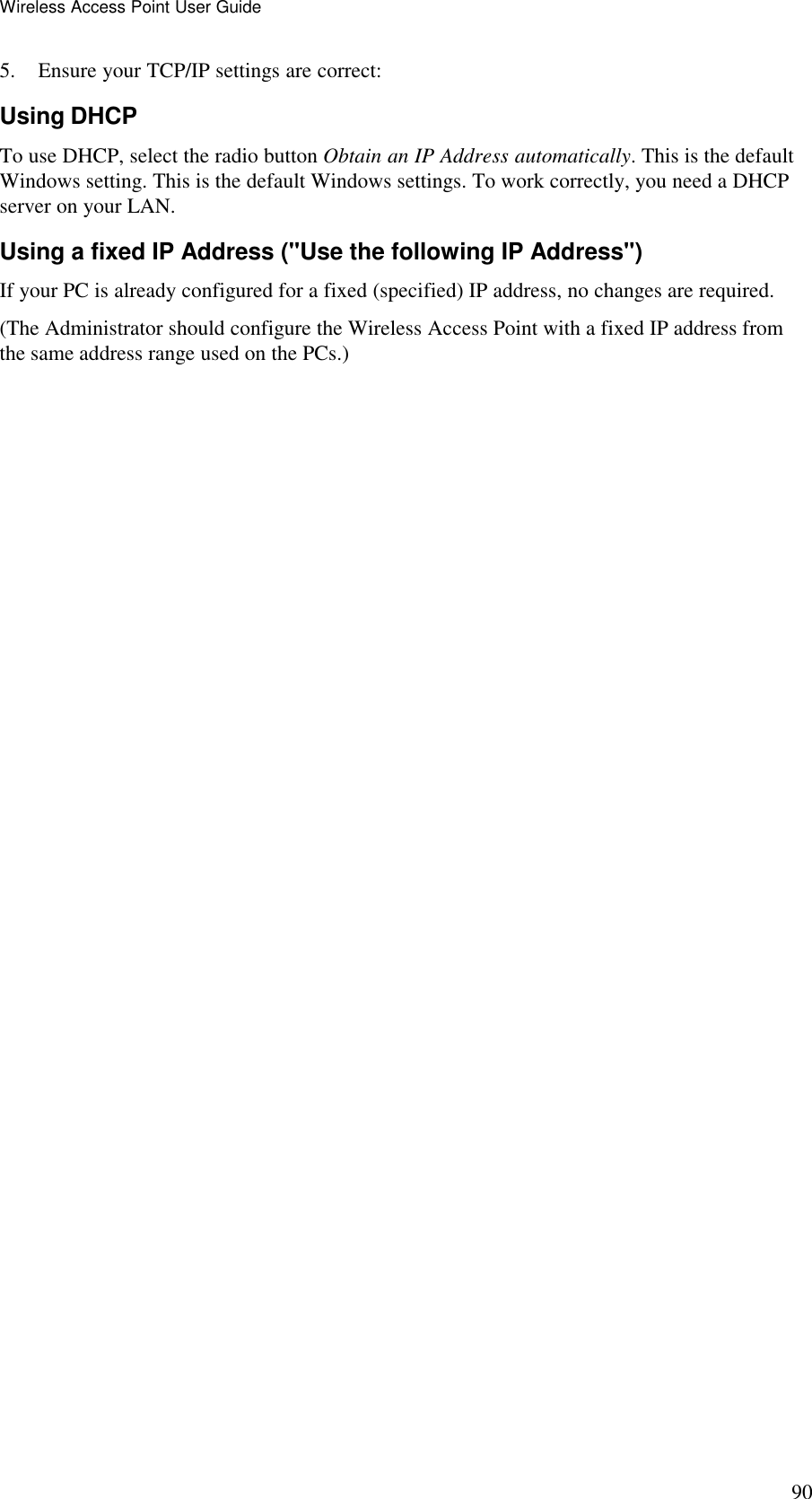 Wireless Access Point User Guide 90 5. Ensure your TCP/IP settings are correct: Using DHCP To use DHCP, select the radio button Obtain an IP Address automatically. This is the default Windows setting. This is the default Windows settings. To work correctly, you need a DHCP server on your LAN. Using a fixed IP Address ("Use the following IP Address") If your PC is already configured for a fixed (specified) IP address, no changes are required. (The Administrator should configure the Wireless Access Point with a fixed IP address from the same address range used on the PCs.)  