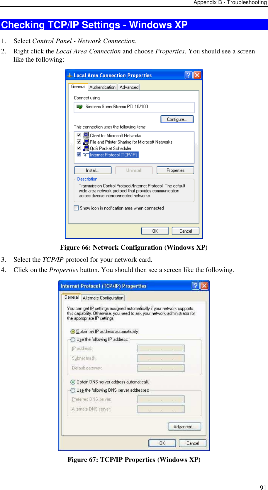Appendix B - Troubleshooting 91 Checking TCP/IP Settings - Windows XP 1. Select Control Panel - Network Connection. 2. Right click the Local Area Connection and choose Properties. You should see a screen like the following:  Figure 66: Network Configuration (Windows XP) 3. Select the TCP/IP protocol for your network card. 4. Click on the Properties button. You should then see a screen like the following.  Figure 67: TCP/IP Properties (Windows XP) 