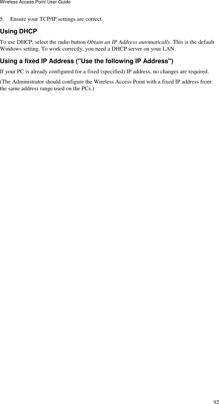 Wireless Access Point User Guide 92 5. Ensure your TCP/IP settings are correct. Using DHCP To use DHCP, select the radio button Obtain an IP Address automatically. This is the default Windows setting. To work correctly, you need a DHCP server on your LAN. Using a fixed IP Address ("Use the following IP Address") If your PC is already configured for a fixed (specified) IP address, no changes are required. (The Administrator should configure the Wireless Access Point with a fixed IP address from the same address range used on the PCs.)   